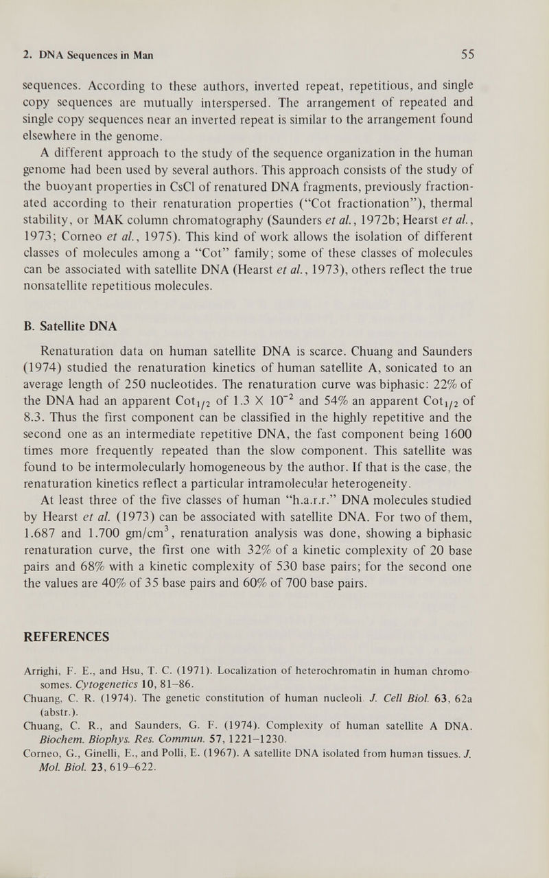 2. DNA Sequences in Man 55 sequences. According to these authors, inverted repeat, repetitious, and single copy sequences are mutually interspersed. The arrangement of repeated and single copy sequences near an inverted repeat is similar to the arrangement found elsewhere in the genome. A different approach to the study of the sequence organization in the human genome had been used by several authors. This approach consists of the study of the buoyant properties in CsCl of renatured DNA fragments, previously fraction¬ ated according to their renaturation properties (Cot fractionation), thermal stabihty, or МАК column chromatography (Saunders et al., 1972b; Hearst et al., 1973; Corneo et al, 1975). This kind of work allows the isolation of different classes of molecules among a Cot family; some of these classes of molecules can be associated with satellite DNA (Hearst etal, 1973), others reflect the true nonsatellite repetitious molecules. B. Satellite DNA Renaturation data on human satellite DNA is scarce. Chuang and Saunders (1974) studied the renaturation kinetics of human sateUite A, sonicated to an average length of 250 nucleotides. The renaturation curve wasbiphasic: 22% of the DNA had an apparent Coti^j of 1.3 X 10^ and 54% an apparent Coti/2 of 8.3. Thus the first component can be classified in the highly repetitive and the second one as an intermediate repetitive DNA, the fast component being 1600 times more frequently repeated than the slow component. This satellite was found to be intermolecularly homogeneous by the author. If that is the case, the renaturation kinetics reflect a particular intramolecular heterogeneity. At least three of the five classes of human h.a.r.r. DNA molecules studied by Hearst et al. (1973) can be associated with satellite DNA. For two of them, 1.687 and 1.700 gm/cm^, renaturation analysis was done, showing a biphasic renaturation curve, the first one with 32% of a kinetic complexity of 20 base pairs and 68% with a kinetic complexity of 530 base pairs; for the second one the values are 40% of 35 base pairs and 60% of 700 base pairs. REFERENCES Arrighi, f. е., and Hsu, t. с. (1971). Localization of heterochromatin in human chromo somes. Cytogenetics 10, 81-86. Chuang, C. R. (1974). The genetic constitution of human nucleoH J. Cell Biol. 63, 62a (abstr.). Chuang, C. R., and Saunders, G. F. (1974). Complexity of human satellite A DNA. Biochem. Biophys. Res. Commun. 57, 1221-1230. Corneo, G., Ginelli, E., and Polli, E. (1967). A sateUite DNA isolated from human tissues. /. Mol. Biol. 23, 619-622.