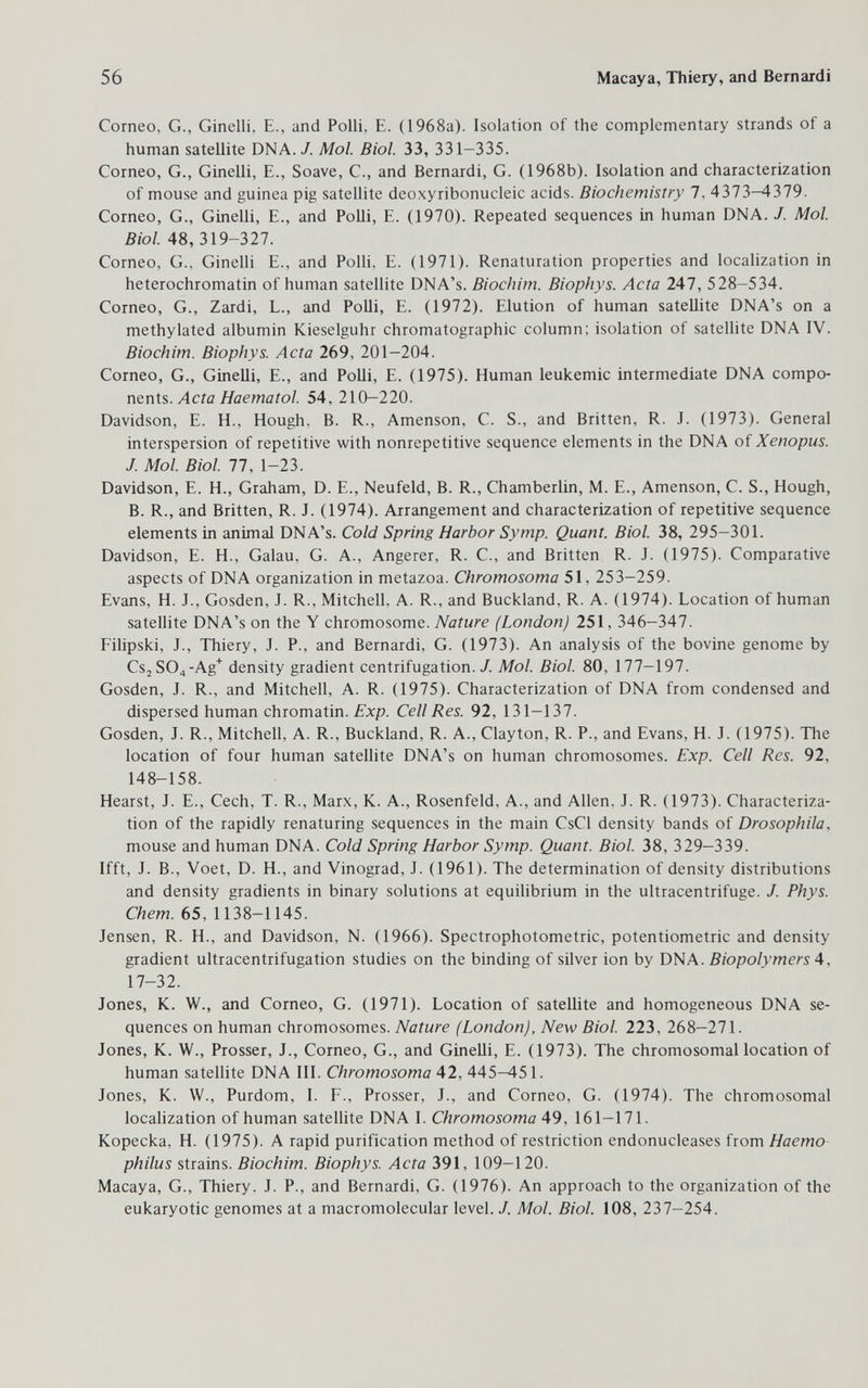 56 Macaya, Thiery, and Bernardi Corneo, G., Ginelli, E., and Polli, E. (1968a). Isolation of the complementary strands of a human satellite DNA. 7. Mol. Biol. 33, 331-335. Corneo, G., Ginelli, E., Soave, С., and Bernardi, G. (1968b). Isolation and characterization of mouse and guinea pig satellite deoxyribonucleic acids. Biochemistry 7, 4373-4379. Corneo, G., Ginelli, E., and Polli, E. (1970). Repeated sequences in human DNA. J. Mol. Biol. 48, 319-327. Corneo, G., Ginelli E., and Polli, E. (1971). Renaturation properties and localization in heterochromatin of human satellite DNA's. Biochim. Biophys. Acta 247, 528-534. Corneo, G., Zardi, L., and Polli, E. (1972). Elution of human satellite DNA's on a methylated albumin Kieselguhr chromatographic column; isolation of satellite DNA IV. Biochim. Biophys. Acta 269, 201-204. Corneo, G., Ginelli, E., and Polli, E. (1975). Human leukemic intermediate DNA compo¬ nents, ЯсетаГо/. 54,210-220. Davidson, E. H., Hough. B. R., Amenson, C. S., and Britten, R. J. (1973). General interspersion of repetitive with nonrepetitive sequence elements in the DNA of Xenopus. J. Mol. Biol. 77, 1-23. Davidson, E. H., Graham, D. E., Neufeld, В. R., Chamberlin, M. E., Amenson, С. S., Hough, В. R., and Britten, R. J. (1974). Arrangement and characterization of repetitive sequence elements in animal DNA's. Cold Spring Harbor Symp. Quant. Biol. 38, 295-301. Davidson, E. H., Galau, G. A., Angerer, R. C., and Britten R. J. (1975). Comparative aspects of DNA organization in metazoa. Chromosoma 51, 253—259. Evans, H. J., Gosden, J. R., Mitchell, A. R., and Buckland, R. A. (1974). Location of human satellite DNA's on the Y chromosome. Nature (London) 251, 346-347. Filipski, J., Thiery, J. P., and Bernardi, G. (1973). An analysis of the bovine genome by Cs2S04-Ag'^ density gradient centrifugation./. Mol. Biol. 80, 177-197. Gosden, J. R., and Mitchell, A. R. (1975). Characterization of DNA from condensed and dispersed human chromatin. Exp. Cell Res. 92, 131-137. Gosden, J. R., Mitchell, A. R., Buckland, R. A., Clayton, R. P., and Evans, H. J. (1975). The location of four human satellite DNA's on human chromosomes. Exp. Cell Res. 92, 148-158. Hearst, J. E., Cech, T. R., Marx, K. A., Rosenfeld, A., and Allen, J. R. (1973). Characteriza¬ tion of the rapidly renaturing sequences in the main CsCl density bands of Drosophila, mouse and human DNA. Cold Spring Harbor Symp. Quant. Biol. 38, 329-339. Ifft, J. В., Voet, D. H., and Vinograd, J. (1961). The determination of density distributions and density gradients in binary solutions at equihbrium in the ultracentrifuge. J. Phys. Chem. 65, 1138-1145. Jensen, R. H., and Davidson, N. (1966). Spectrophotometric, Potentiometrie and density gradient ultracentrifugation studies on the binding of silver ion by DNA. Biopolymers ^, 17-32. Jones, K. W., and Corneo, G. (1971). Location of satellite and homogeneous DNA se¬ quences on human chromosomes. Nature (London), New Biol. 223, 268-271. Jones, K. W., Presser, J., Corneo, G., and Ginelli, E. (1973). The chromosomal location of human satellite DNA III. Chromosoma 42, 445-451. Jones, K. W., Purdom, I. F., Prosser, J., and Corneo, G. (1974). The chromosomal localization of human satellite DNA I. Chromosoma A9, 161-171. Kopecka, H. (1975). A rapid purification method of restriction endonucleases from Haemo philus strains. Biochim. Biophys. Acta 391, 109-120. Macaya, G., Thiery. J. P., and Bernardi, G. (1976). An approach to the organization of the eukaryotic genomes at a macromolecular level. /. Mol. Biol. 108, 237-254.