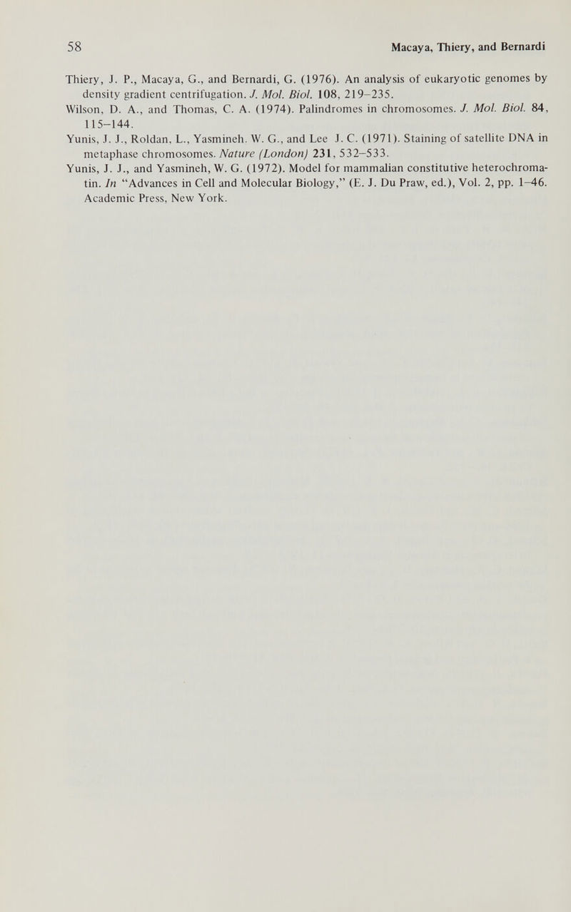 58 Macaya, Thiery, and Bernardi Thiery, J. P., Macaya, G., and Bernardi, G. (1976). An analysis of eukaryotic genomes by density gradient centrifugation. J. Mol. Biol. 108, 219-235. Wilson, D. A., and Thomas, C. A. (1974). Palindromes in chromosomes. J. Mol. Biol. 84, 115-144. Yunis, J. J., Roldan, L., Yasmineh. W. G., and Lee J. C. (1971). Staining of satellite DNA in metaphase chromosomes. Nature (London) 231, 532-533. Yunis, J. J., and Yasmineh, W. G. (1972). Model for mammalian constitutive heterochroma- tin. In Advances in Cell and Molecular Biology, (E. J. Du Praw, ed.), Vol. 2, pp. 1-46. Academic Press, New York.