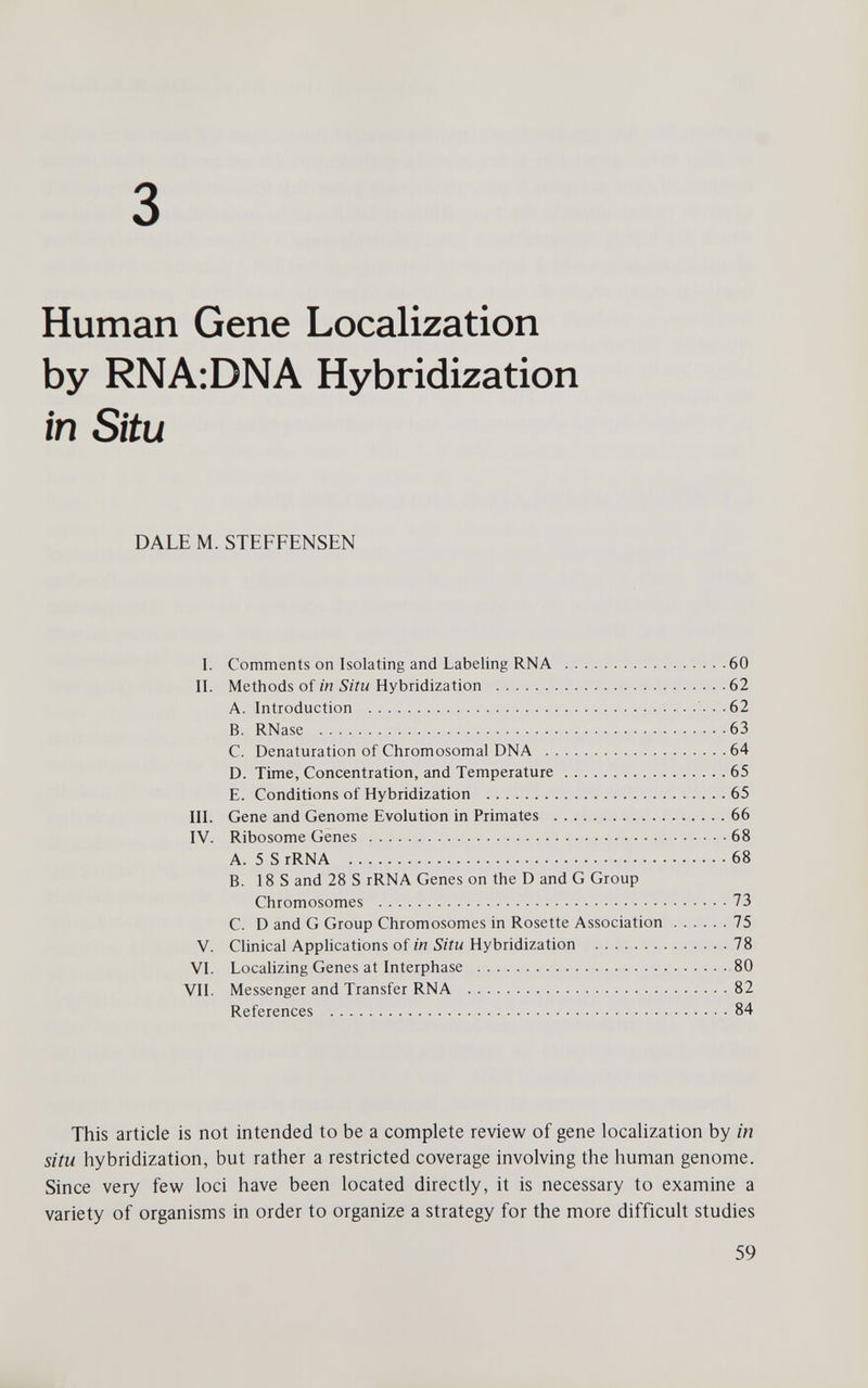 3 Human Gene Localization by RNA:DNA Hybridization in Situ DALE M. STEFFENSEN I. Comments on Isolating and Labeling RNA 60 II. Methods of in Situ Hybridization 62 A. Introduction ...62 B. RNase 63 C. Denaturation of Chromosomal DNA 64 D. Time, Concentration, and Temperature 65 E. Conditions of Hybridization 65 III. Gene and Genome Evolution in Primates 66 IV. Ribosome Genes 68 A. 5 S rRNA 68 B. IBS and 28 S rRNA Genes on the D and G Group Chromosomes 73 C. D and G Group Chromosomes in Rosette Association 75 V. Clinical Apphcations of in Situ Hybridization 78 VI. Localizing Genes at Interphase 80 VII. Messenger and Transfer RNA 82 References 84 This article is not intended to be a complete review of gene localization by in situ hybridization, but rather a restricted coverage involving the human genome. Since very few loci have been located directly, it is necessary to examine a variety of organisms in order to organize a strategy for the more difficult studies 59