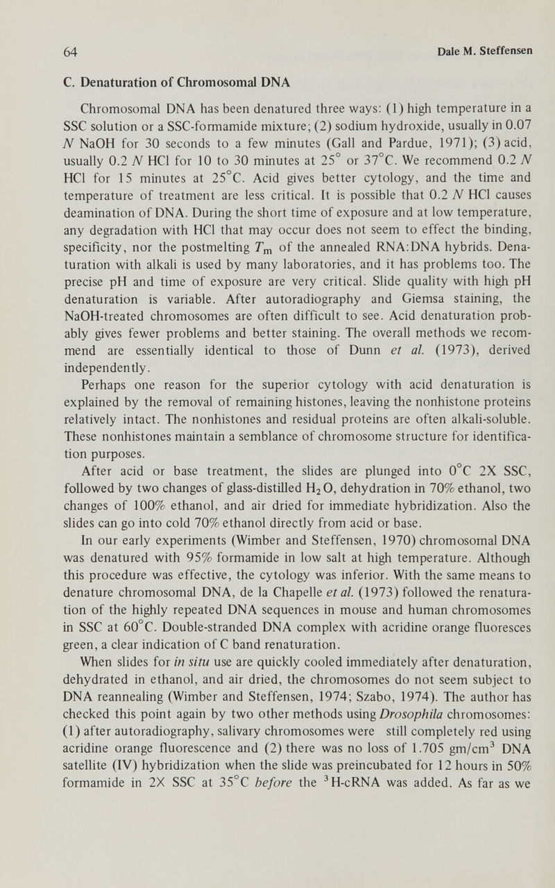 64 Dale M. Steffensen С. Denaturation of Chromosomal DNA Chromosomal DNA has been denatured three ways: (1) high temperature in a SSC solution or a SSC-formamide mixture; (2) sodium hydroxide, usually in 0.07 N NaOH for 30 seconds to a few minutes (Gall and Pardue, 1971); (3)acid, usually 0.2 N HCl for 10 to 30 minutes at 25° or 37°C. We recommend 0.2 N HCl for 15 minutes at 25°C. Acid gives better cytology, and the time and temperature of treatment are less critical. It is possible that 0.2 N HCl causes deamination of DNA. During the short time of exposure and at low temperature, any degradation with HCl that may occur does not seem to effect the binding, specificity, nor the postmelting Гщ of the annealed RNA:DNA hybrids. Dena¬ turation with alkah is used by many laboratories, and it has problems too. The precise pH and time of exposure are very critical. Slide quality with high pH denaturation is variable. After autoradiography and Giemsa staining, the NaOH-treated chromosomes are often difficult to see. Acid denaturation prob¬ ably gives fewer problems and better staining. The overall methods we recom¬ mend are essentially identical to those of Dunn et al. (1973), derived independently. Perhaps one reason for the superior cytology with acid denaturation is explained by the removal of remaining histones, leaving the nonhistone proteins relatively intact. The nonhistones and residual proteins are often alkali-soluble. These nonhistones maintain a semblance of chromosome structure for identifica¬ tion purposes. After acid or base treatment, the slides are plunged into 0°C 2X SSC, followed by two changes of glass-distilled H2O, dehydration in 70% ethanol, two changes of 100% ethanol, and air dried for immediate hybridization. Also the slides can go into cold 70% ethanol directly from acid or base. In our early experiments (Wimber and Steffensen, 1970) chromosomal DNA was denatured with 95% formamide in low salt at high temperature. Although this procedure was effective, the cytology was inferior. With the same means to denature chromosomal DNA, de la Chapelle et al. (1973) followed the renatura- tion of the highly repeated DNA sequences in mouse and human chromosomes in SSC at 60°C. Double-stranded DNA complex with acridine orange fluoresces green, a clear indication of С band renaturation. When slides for in situ use are quickly cooled immediately after denaturation, dehydrated in ethanol, and air dried, the chromosomes do not seem subject to DNA reannealing (Wimber and Steffensen, 1974; Szabo, 1974). The author has checked this point again by two other methods using Drosophila chromosomes: (1) after autoradiography, salivary chromosomes were still completely red using acridine orange fluorescence and (2) there was no loss of 1.705 gm/cm^ DNA satellite (IV) hybridization when the sHde was preincubated for 12 hours in 50% formamide in 2X SSC at 35°C before the ^H-cRNA was added. As far as we