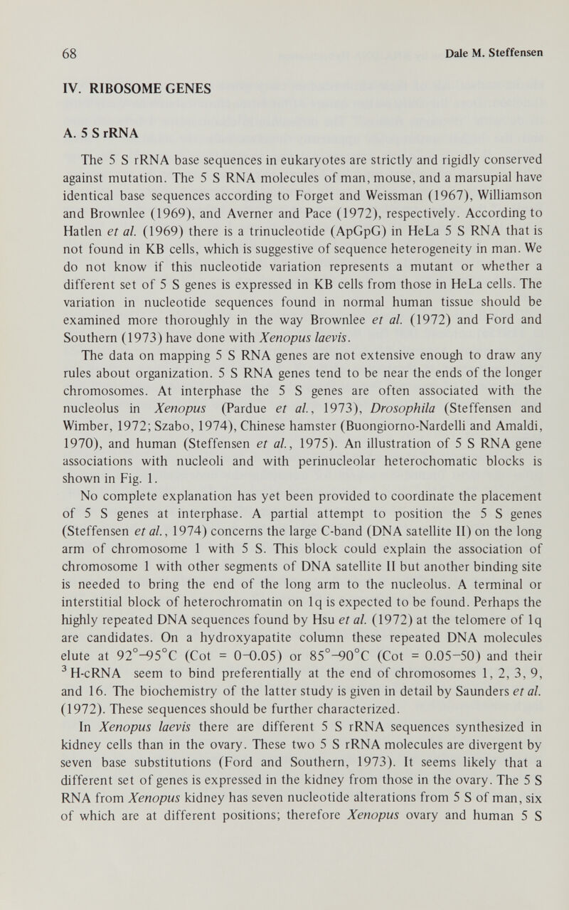 68 Dale M. Steffensen IV. RIBOSOME GENES A. 5 S rRNA The 5 S rRNA base sequences in eukaryotes are strictly and rigidly conserved against mutation. The 5 S RNA molecules of man, mouse, and a marsupial have identical base sequences according to Forget and Weissman (1967), Williamson and Brownlee (1969), and Averner and Pace (1972), respectively. According to Hatlen et al. (1969) there is a trinucleotide (ApGpG) in HeLa 5 S RNA that is not found in KB cells, which is suggestive of sequence heterogeneity in man. We do not know if this nucleotide variation represents a mutant or whether a different set of 5 S genes is expressed in KB cells from those in HeLa cells. The variation in nucleotide sequences found in normal human tissue should be examined more thoroughly in the way Brownlee et al. (1972) and Ford and Southern (1973) have done with Xenopus laevis. The data on mapping 5 S RNA genes are not extensive enough to draw any rules about organization. 5 S RNA genes tend to be near the ends of the longer chromosomes. At interphase the 5 S genes are often associated with the nucleolus in Xenopus (Pardue et al, 1973), Drosophila (Steffensen and Wimber, 1972; Szabo, 1974), Chinese hamster (Buongiorno-NardeUi and Amaldi, 1970), and human (Steffensen et al, 1975). An illustration of 5 S RNA gene associations with nucleoli and with perinucleolar heterochomatic blocks is shown in Fig. 1. No complete explanation has yet been provided to coordinate the placement of 5 S genes at interphase. A partial attempt to position the 5 S genes (Steffensen et al, 1974) concerns the large C-band (DNA satellite II) on the long arm of chromosome 1 with 5 S. This block could explain the association of chromosome 1 with other segments of DNA satellite II but another binding site is needed to bring the end of the long arm to the nucleolus. A terminal or interstitial block of heterochrornatin on Iq is expected to be found. Perhaps the highly repeated DNA sequences found by Hsu et al. (1972) at the telomere of Iq are candidates. On a hydroxyapatite column these repeated DNA molecules elute at 92°-95°C (Cot = 0-0.05) or 85°-90°C (Cot = 0.05-50) and their ^ H-cRNA seem to bind preferentially at the end of chromosomes 1, 2, 3, 9, and 16. The biochemistry of the latter study is given in detail by Saunders et al. (1972). These sequences should be further characterized. In Xenopus laevis there are different 5 S rRNA sequences synthesized in kidney cells than in the ovary. These two 5 S rRNA molecules are divergent by seven base substitutions (Ford and Southern, 1973). It seems likely that a different set of genes is expressed in the kidney from those in the ovary. The 5 S RNA from Xenopus kidney has seven nucleotide alterations from 5 S of man, six of which are at different positions; therefore Xenopus ovary and human 5 S