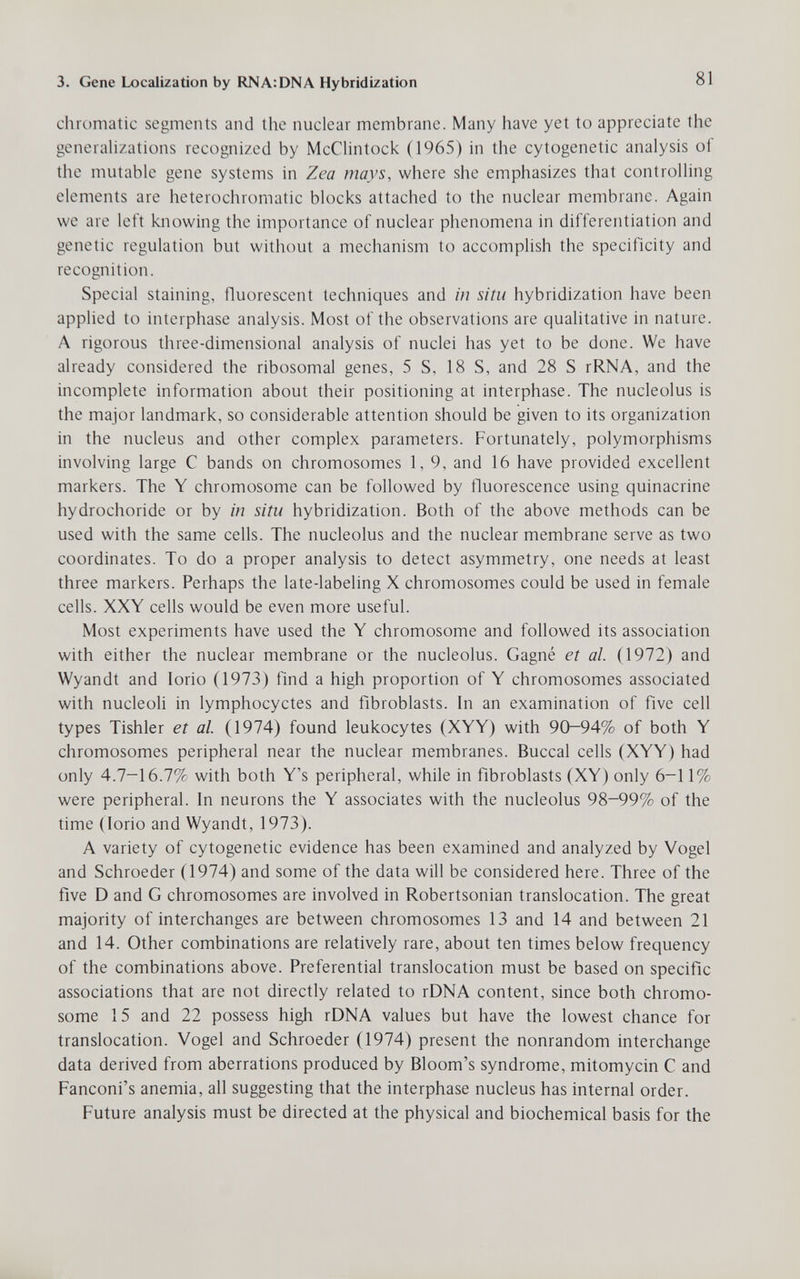 3. Gene Localization by RNA:DNA Hybridization 81 chr(,)niatic segments and the nuclear membrane. Many have yet to appreciate the generahzations recognized by McClintock (1965) in the cytogenetic analysis of the mutable gene systems in Zea mays, where she emphasizes that controlling elements are heterochromatic blocks attached to the nuclear membrane. Again we are left knowing the importance of nuclear phenomena in differentiation and genetic regulation but without a mechanism to accomplish the specificity and recognition. Special staining, fluorescent techniques and in situ hybridization have been applied to interphase analysis. Most of the observations are qualitative in nature. A rigorous three-dimensional analysis of nuclei has yet to be done. We have already considered the ribosomal genes, 5 S, 18 S, and 28 S rRNA, and the incomplete information about their positioning at interphase. The nucleolus is the major landmark, so considerable attention should be given to its organization in the nucleus and other complex parameters. Fortunately, polymorphisms involving large С bands on chromosomes 1,9, and 16 have provided excellent markers. The Y chromosome can be followed by fluorescence using quinacrine hydrochoride or by in situ hybridization. Both of the above methods can be used with the same cells. The nucleolus and the nuclear membrane serve as two coordinates. To do a proper analysis to detect asymmetry, one needs at least three markers. Perhaps the late-labeling X chromosomes could be used in female cells. XXY cells would be even more useful. Most experiments have used the Y chromosome and followed its association with either the nuclear membrane or the nucleolus. Gagné et al. (1972) and Wyandt and Iorio (1973) find a high proportion of Y chromosomes associated with nucleoli in lymphocyctes and fibroblasts. In an examination of five cell types Tishler et al. (1974) found leukocytes (XYY) with 90-94% of both Y chromosomes peripheral near the nuclear membranes. Buccal cells (XYY) had only 4.7-16.7% with both Y's peripheral, while in fibroblasts (XY) only 6-11% were peripheral. In neurons the Y associates with the nucleolus 98-99% of the time (Iorio and Wyandt, 1973). A variety of cytogenetic evidence has been examined and analyzed by Vogel and Schroeder (1974) and some of the data will be considered here. Three of the five D and G chromosomes are involved in Robertsonian translocation. The great majority of interchanges are between chromosomes 13 and 14 and between 21 and 14. Other combinations are relatively rare, about ten times below frequency of the combinations above. Preferential translocation must be based on specific associations that are not directly related to rDNA content, since both chromo¬ some 15 and 22 possess high rDNA values but have the lowest chance for translocation. Vogel and Schroeder (1974) present the nonrandom interchange data derived from aberrations produced by Bloom's syndrome, mitomycin С and Fanconi's anemia, all suggesting that the interphase nucleus has internal order. Future analysis must be directed at the physical and biochemical basis for the