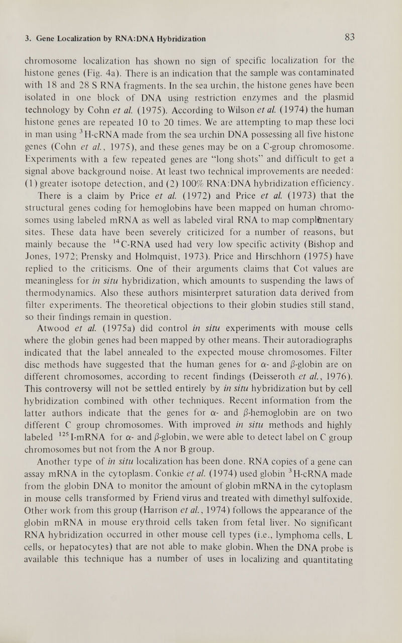 3. Gene Localization by RNA:DNA Hybridization 83 chromosome localization has shown no sign of specific localization for the histone genes (Fig. 4a). There is an indication that the sample was contaminated with 18 and 28 S RNA fragments. In the sea urchin, the histone genes have been isolated in one block of DNA using restriction enzymes and the plasmid technology by Cohn et al. (1975). According to Wilson et al. (1974) the human histone genes are repeated 10 to 20 times. We are attempting to map these loci in man using ^H-cRNA made from the sea urchin DNA possessing all five histone genes (Cohn et al, 1975), and these genes may be on a C-group chromosome. Experiments with a few repeated genes are long shots and difficult to get a signal above background noise. At least two technical improvements are needed; (1) greater isotope detection, and (2) 100% RNA;DNA hybridization efficiency. There is a claim by Price et al. (1972) and Price et al. (1973) that the structural genes coding for hemoglobins have been mapped on human chromo¬ somes using labeled mRNA as well as labeled viral RNA to map complimentary sites. These data have been severely criticized for a number of reasons, but mainly because the ^''C-RNA used had very low specific activity (Bishop and Jones, 1972; Prensky and Holmquist, 1973). Price and Hirschhorn (1975) have replied to the criticisms. One of their arguments claims that Cot values are meaningless for in situ hybridization, which amounts to suspending the laws of thermodynamics. Also these authors misinterpret saturation data derived from filter experiments. The theoretical objections to their globin studies still stand, so their findings remain in question. Atwood et al. (1975a) did control in situ experiments with mouse cells where the globin genes had been mapped by other means. Their autoradiographs indicated that the label annealed to the expected mouse chromosomes. Filter disc methods have suggested that the human genes for a- and j3-globin are on different chromosomes, according to recent findings (Deisseroth et al., 1976). This controversy will not be settled entirely by in situ hybridization but by cell hybridization combined with other techniques. Recent information from the latter authors indicate that the genes for a- and j3-hemoglobin are on two different С group chromosomes. With improved in situ methods and highly labeled ^^^I-mRNA for a- and i3-globin, we were able to detect label on С group chromosomes but not from the A nor В group. Another type of in situ localization has been done. RNA copies of a gene can assay mRNA in the cytoplasm. Conkie et al. (1974) used globin ^H-cRNA made from the globin DNA to monitor the amount of globin mRNA in the cytoplasm in mouse cells transformed by Friend virus and treated with dimethyl sulfoxide. Other work from this group (Harrison et al, 1974) follows the appearance of the globin mRNA in mouse erythroid cells taken from fetal liver. No significant RNA hybridization occurred in other mouse cell types (i.e., lymphoma cells, L cells, or hepatocytes) that are not able to make globin. When the DNA probe is available this technique has a number of uses in localizing and quantitating