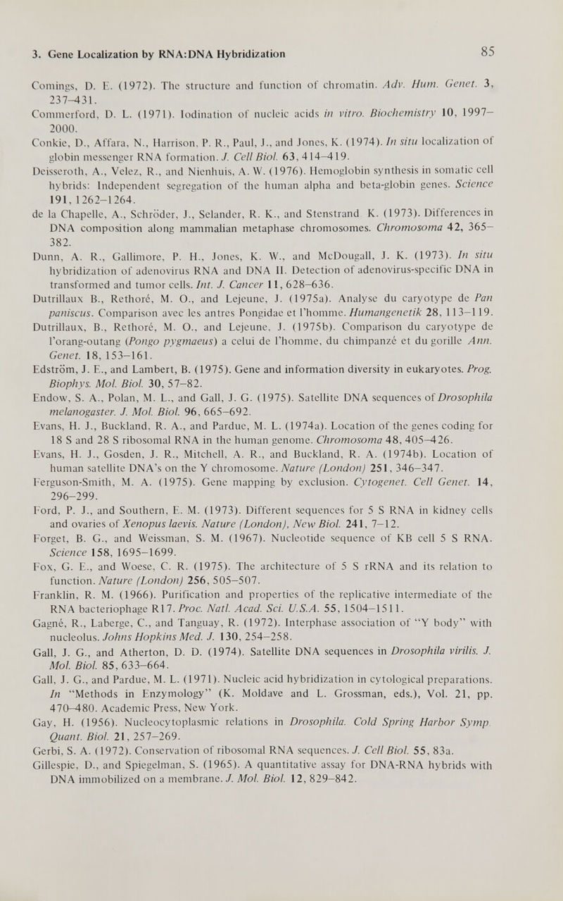 3. Gene Localization by RNA: DNA Hybridization 85 Comings, D. E. (1972). The structure and function of chromatin. Adv. Hum. Genet. 3, 237-431. Commerford, D. L. (1971). lodination of nucleic acids in vitro. Biochemistry 10, 1997- 2000. Conkie, D., Affara, N., Harrison, P. R., Paul, J., and Jones, K. (1974). In situ localization of globin messenger RNA formation. / Cell Biol. 63, 414-419. Deisseroth, A., Velez, R., and Nienhuis, A. W. (1976). Hemoglobin synthesis in somatic cell hybrids: Independent segregation of the human alpha and beta-globin genes. Science 191, 1262-1264. de la Chapelle, A., Schröder, J., Selander, R. K., and Stenstrand K. (1973). Differences in DNA composition along mammalian metaphase chromosomes. Chromosoma 42, 365— 382. Dunn, A. R., Gallimore, P. H., Jones, K. W., and McDougall, J. K. (1973). In situ hybridization of adenovirus RNA and DNA II. Detection of adenovirus-specific DNA in transformed and tumor cells. Int. J. Cancer 11, 628-636. Dutrillaux В., Rethore, M. O., and Lejeune, J. (1975a). Analyse du caryotype de Pan paniscus. Comparison avec les antres Pongidae et Vhomme. Humangenetik 28, 113-119. Dutrillaux, В., Rethore, M. О., and Lejeune, J. (1975b). Comparison du caryotype de l'orang-outang (Pongo pygmaeus) a celui de l'homme, du chimpanzé et du gorille Ann. Genet. 18, 153-161. Edström, J. е., and Lambert, В. (1975). Gene and information diversity in eukaryotes. Prog. Biophys. Mol. Biol. 30, 57-82. Endow, S. A., Polan, M. L., and Gall, J. G. (1975). Satellite DNA sequences of Drosophila melanogaster. J. Mol. Biol. 96, 665-692. Evans, H. J., Buckland, R. A., and Pardue, M. L. (1974a). Location of the genes coding for 18 S and 28 S ribosomal RNA in the human genome. Chromosoma 48, 405-426. Evans, H. J., Gosden, J. R., Mitchell, A. R., and Buckland, R. A. (1974b). Location of human satellite DNA's on the Y chromosome. Nature (London) 251, 346-347. I-'erguson-Smith, M. A. (1975). Gene mapping by exclusion. Cytogenet. Cell Genet. 14, 296-299. I'ord, P. J., and Southern, E. M. (1973). Different sequences for 5 S RNA in kidney cells and ovaries of Xenopus laevis. Nature (London), New Biol. 241, 7-12. Forget, B. G., and Weissman, S. M. (1967). Nucleotide sequence of KB cell 5 S RNA. Science 158, 1695-1699. Fox, G. E., and Woese, C. R. (1975). The architecture of 5 S rRNA and its relation to function. Nature (London) 256,505-507. Franklin, R. M. (1966). Purification and properties of the replicative intermediate of the RNA bacteriophage K\1. Proc. Natl. Acad. Sci. U.S.A. 55, 1504-1511. Gagné, R., Laberge, C., and Tanguay, R. (1972). Interphase association of Y body with nucleolus. Johns Hopkins Med. J. 130, 254-258. Gall, J. G., and Atherton, D. D. (1974). Satellite DNA sequences in Drosophila virilis. J. Mol. Biol. 85, 633-664. Gall, J. G., and Pardue, M. L. (1971). Nucleic acid hybridization in cytological preparations. In Methods in Enzymology (K. Moldave and L. Grossman, eds.). Vol. 21, pp. 470—480. Academic Press, New York. Gay, H. (1956). Nucleocytoplasmic relations in Drosophila. Cold Spring Harbor Symp. Quant. Biol. 21, 257-269. Gerbi, S. A. (1972). Conservation of ribosomal RNA sequences./. Cell Biol. 55, 83a. Gillespie, D., and Spiegelman, S. (1965). A quantitative assay for DNA-RNA hybrids with DNA immobilized on a membrane. J. Mol. Biol. 12, 829-842.