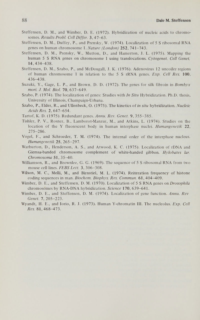 88 Dale M. Steffensen Steffensen, D. M., and Wimber, D. E. (1972). Hybridization of nucleic acids to chromo¬ somes./?esw/is Prob/. Cell Differ. 3,47-63. Steffensen, D. M., Duffey, P., and Prensky, W. (1974). Localization of 5 S ribosomal RNA genes on human chromosome Nature (London) 252, 741-743. Steffensen, D. M., Prensky, W., Mutton, D., and Hamerton, J. L. (1975). Mapping the human 5 S RNA genes on chromosome 1 using translocations. Cytogenet. Cell Genet. 14,434-438. Steffensen, D. M., Szabo, P., and McDougall, J. K. (1976). Adenovirus 12 uncoiler regions of human chromosome 1 in relation to the 5 S rRNA genes. Exp. Cell Res. 100, 436^38. Suzuki, Y., Gage, L. P., and Brown, D. D. (1972). The genes for silk fibroin in Bombyx mori. J. Mol. Biol. 70, 637-649. Szabo, P. (1974). The localization of genes: Studies with In Situ Hybridization. Ph.D. thesis, University of Illinois, Champaign-Urbana. Szabo, P., Elder, R., and UUenbeck, O. (1975). The kinetics of in situ hybridization. Nucleic Acids Res. 2, 647-654. Tartof, K. D. (1975). Redundant genes. Annu. Rev. Genet. 9, 355-385. Tishler, P. v., Rosner, В., Lamborot-Manzur, M., and Atkins, L. (1974). Studies on the location of the Y fluorescent body in human interphase nuclei. Humangenetik 22, 275-286. Vogel, F., and Schroeder, T. M. (1974). The internal order of the interphase nucleus. Humangenetik 25, 265-297. Warburton, D., Henderson, A. S., and Atwood, K. C. (1975). Localization of rDNA and Giemsa-banded chromosome complement of white-handed gibbon. Hylobates lar. Chromosoma 51, 35^0. Williamson, R., and Brownlee, G. G. (1969). The sequence of 5 S ribosomal RNA from two mouse cell lines. FEBS Lett. 3, 306-308. Wilson, M. C., Melli, M., and Birnstiel, M. L. (1974). Reiteration frequency of histone coding sequences in man. Biochem. Biophys. Res. Commun. 61, 404—409. Wimber, D. E., and Steffensen, D. M. (1970). LocaUzation of 5 S RNA genes on Drosophila chromosomes by RNA-DNA hybridization. Science 170, 639-641. Wimber, D. E., and Steffensen, D. M. (1974). Localization of gene function. Annu. Rev Genet. 7, 205-223. Wyandt, H. E., and Iorio, R. J. (1973). Human Y-chromatin III. The nucleolus. Exp. Cell Res. 81,468-473.