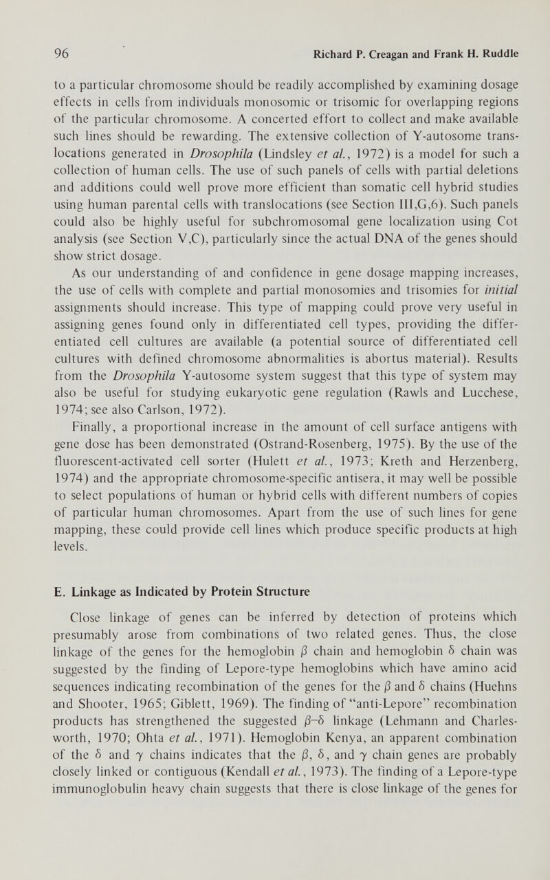 96 Richard P. Creagan and Frank H. Ruddle to a particular chromosome should be readily accomplished by examinirig dosage effects in cells from individuals monosomic or trisomie for overlapping regions of the particular chromosome. A concerted effort to collect and make available such lines should be rewarding. The extensive collection of Y-autosome trans¬ locations generated in Drosophila (Lindsley et ai, 1972) is a model for such a collection of human cells. The use of such panels of cells with partial deletions and additions could well prove more efficient than somatic cell hybrid studies using human parental cells with translocations (see Section III,G,6). Such panels could also be highly useful for subchromosomal gene localization using Cot analysis (see Section V,C), particularly since the actual DNA of the genes should show strict dosage. As our understanding of and confidence in gene dosage mapping increases, the use of cells with complete and partial monosomies and trisomies for initial assignments should increase. This type of mapping could prove very useful in assigning genes found only in differentiated cell types, providing the differ¬ entiated cell cultures are available (a potential source of differentiated cell cultures with defined chromosome abnormalities is abortus material). Results from the Drosophila Y-autosome system suggest that this type of system may also be useful for studying eukaryotic gene regulation (Rawls and Lucchese, 1974; see also Carlson, 1972). Finally, a proportional increase in the amount of cell surface antigens with gene dose has been demonstrated (Ostrand-Rosenberg, 1975). By the use of the fluorescent-activated cell sorter (Hulett et al, 1973; Kreth and Herzenberg, 1974) and the appropriate chromosome-specific antisera, it may well be possible to select populations of human or hybrid cells with different numbers of copies of particular human chromosomes. Apart from the use of such lines for gene mapping, these could provide cell lines which produce specific products at high levels. E. Linkage as Indicated by Protein Structure Close linkage of genes can be inferred by detection of proteins which presumably arose from combinations of two related genes. Thus, the close linkage of the genes for the hemoglobin ß chain and hemoglobin 5 chain was suggested by the finding of Lepore-type hemoglobins which have amino acid sequences indicating recombination of the genes for the ß and Ô chains (Huehns and Shooter, 1965; Giblett, 1969). The finding of anti-Lepore recombination products has strengthened the suggested ß-ö linkage (Lehmann and Charles- worth, 1970; Ohta et al, 1971). Hemoglobin Kenya, an apparent combination of the Ô and 7 chains indicates that the ß, 5, and 7 chain genes are probably closely linked or contiguous (Kendall etal, 1973). The finding of a Lepore-type immunoglobulin heavy chain suggests that there is close linkage of the genes for