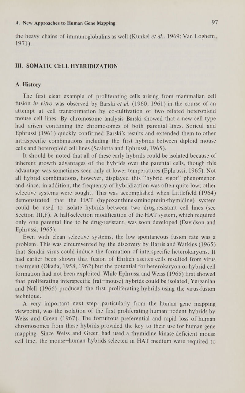 4. New Approaches to Human Gene Mapping 97 the heavy chains of immunoglobulins as well (Kunkel et al, 1969; Van Loghem, 1971). III. SOMATIC CELL HYBRIDIZATION A. History The first clear example of proliferating cells arising from mammalian cell fusion in vitro was observed by Barski et al. (1960, 1961) in the course of an attempt at cell transformation by co-cultivation of two related heteroploid mouse cell lines. By chromosome analysis Barski showed that a new cell type had arisen containing the chromosomes of both parental lines. Sorieul and Ephrussi (1961) quickly confirmed Barski's results and extended them to other intraspecific combinations including the first hybrids between diploid mouse cells and heteroploid cell lines (Scaletta and Ephrussi, 1965). It should be noted that all of these early hybrids could be isolated because of inherent growth advantages of the hybrids over the parental cells, though this advantage was sometimes seen only at lower temperatures (Ephrussi, 1965). Not all hybrid combinations, however, displayed this hybrid vigor phenomenon and since, in addition, the frequency of hybridization was often quite low, other selective systems were sought. This was accomplished when Littlefield (1964) demonstrated that the HAT (hypoxanthine-aminopterin-thymidine) system could be used to isolate hybrids between two drug-resistant cell lines (see Section III,F). A half-selection modification of the HAT system, which required only one parental line to be drug-resistant, was soon developed (Davidson and Ephrussi, 1965). Even with clean selective systems, the low spontaneous fusion rate was a problem. This was circumvented by the discovery by Harris and Watkins (1965) that Sendai virus could induce the formation of interspecific heterokaryons. It had earlier been shown that fusion of Ehrlich ascites cells resulted from virus treatment (Okada, 1958, 1962) but the potential for heterokaryon or hybrid cell formation had not been exploited. While Ephrussi and Weiss (1965) first showed that proliferating interspecific (rat-mouse) hybrids could be isolated, Yerganian and Nell (1966) produced the first proliferating hybrids using the virus-fusion technique. A very important next step, particularly from the human gene mapping viewpoint, was the isolation of the first proliferating human-rodent hybrids by Weiss and Green (1967). The fortuitous preferential and rapid loss of human chromosomes from these hybrids provided the key to their use for human gene mapping. Since Weiss and Green had used a thymidine kinase-deficient mouse cell line, the mouse-human hybrids selected in HAT medium were required to