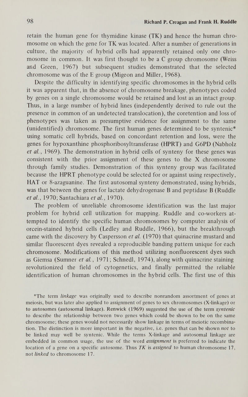 98 Richard P. Creagan and Frank H. Ruddle retain the human gene for thymidine kinase (TK) and hence the human chro¬ mosome on which the gene for TK was located. After a number of generations in culture, the majority of hybrid cells had apparently retained only one chro¬ mosome in common. It was first thought to be a С group chromosome (Weiss and Green, 1967) but subsequent studies demonstrated that the selected chromosome was of the E group (Migeon and Miller, 1968). Despite the difficulty in identifying specific chromosomes in the hybrid cells it was apparent that, in the absence of chromosome breakage, phenotypes coded by genes on a single chromosome would be retained and lost as an intact group. Thus, in a large number of hybrid lines (independently derived to rule out the presence in common of an undetected translocation), the coretention and loss of phenotypes was taken as presumptive evidence for assignment to the same (unidentified) chromosome. The first human genes determined to be syntenic* using somatic cell hybrids, based on concordant retention and loss, were the genes for hypoxanthine phosphoribosyltransferase (HPRT) and G6PD (Nabholz et al, 1969). The demonstration in hybrid cells of synteny for these genes was consistent with the prior assignment of these genes to the X chromosome through family studies. Demonstration of this synteny group was facilitated because the HPRT phenotype could be selected for or against using respectively, HAT or 8-azaguanine. The first autosomal synteny demonstrated, using hybrids, was that between the genes for lactate dehydrogenase В and peptidase В (Ruddle et al, 1970; Santachiara et al, 1970). The problem of unreliable chromosome identification was the last major problem for hybrid cell utilization for mapping. Ruddle and co-workers at¬ tempted to identify the specific human chromosomes by computer analysis of orcein-stained hybrid cells (Ledley and Ruddle, 1966), but the breakthrough came with the discovery by Caspersson et al (1970) that quinacrine mustard and similar fluorescent dyes revealed a reproducible banding pattern unique for each chromosome. Modifications of this method utilizing nonfluorescent dyes such as Giemsa (Sumner et al, 1971 ; Schnedl, 1974), along with quinacrine staining revolutionized the ñeld of cytogenetics, and finally permitted the reliable identification of human chromosomes in the hybrid cells. The first use of this *The term linkage was originally used to describe nonrandom assortment of genes at meiosis, but was later also applied to assignment of genes to sex chromosomes (X-linkage) or to autosomes (autosomal linkage). Renwick (1969) suggested the use of the term syntenic to describe the relationship between two genes which could be shown to be on the same chromosome; these genes would not necessarily show linkage in terms of meiotic recombina¬ tion. The distinction is more important in the negative, i.e. genes that can be shown not to be linked may well be syntenic. While the terms X-linkage and autosomal linkage are embedded in common usage, the use of the word assignment is preferred to indicate the location of a gene on a specific autosome. Thus TK is assigned to human chromosome 17, not linked to chromosome 17.