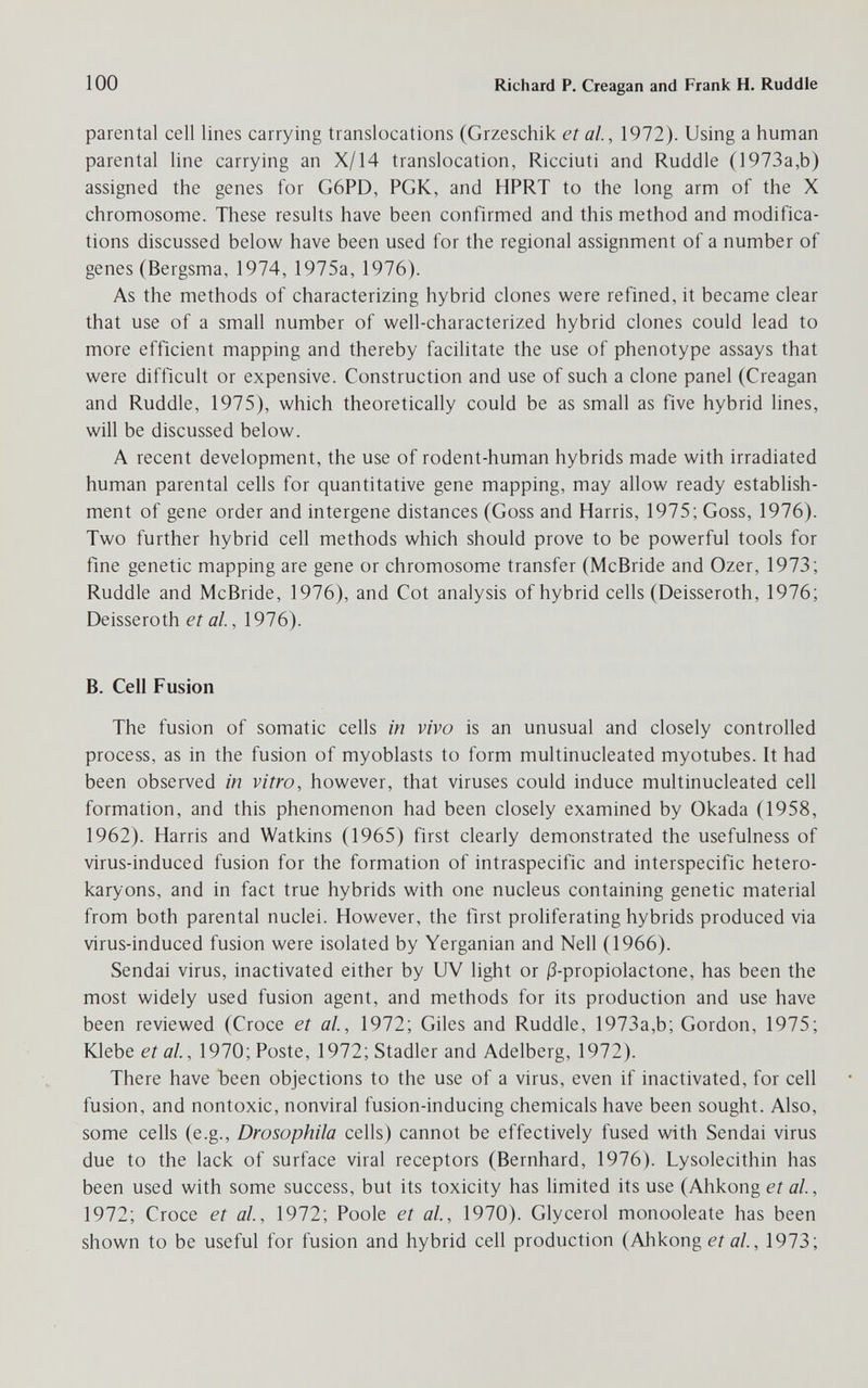 100 Richard P. Creagan and Frank H. Ruddle parental cell lines carrying translocations (Grzeschik et al., 1972). Using a human parental line carrying an X/14 translocation, Ricciuti and Ruddle (]973a,b) assigned the genes for G6PD, PGK, and HPRT to the long arm of the X chromosome. These results have been confirmed and this method and modifica¬ tions discussed below have been used for the regional assignment of a number of genes (Bergsma, 1974, 1975a, 1976). As the methods of characterizing hybrid clones were refined, it became clear that use of a small number of well-characterized hybrid clones could lead to more efficient mapping and thereby facilitate the use of phenotype assays that were difficult or expensive. Construction and use of such a clone panel (Creagan and Ruddle, 1975), which theoretically could be as small as five hybrid lines, will be discussed below. A recent development, the use of rodent-human hybrids made with irradiated human parental cells for quantitative gene mapping, may allow ready establish¬ ment of gene order and intergene distances (Goss and Harris, 1975; Goss, 1976). Two further hybrid cell methods which should prove to be powerful tools for fme genetic mapping are gene or chromosome transfer (McBride and Ozer, 1973; Ruddle and McBride, 1976), and Cot analysis of hybrid cells (Deisseroth, 1976; Deisseroth et al., 1976). В. Cell Fusion The fusion of somatic cells in vivo is an unusual and closely controlled process, as in the fusion of myoblasts to form multinucleated myotubes. It had been observed in vitro, however, that viruses could induce multinucleated cell formation, and this phenomenon had been closely examined by Okada (1958, 1962). Harris and Watkins (1965) first clearly demonstrated the usefulness of virus-induced fusion for the formation of intraspecific and interspecific hetero- karyons, and in fact true hybrids with one nucleus containing genetic material from both parental nuclei. However, the first proliferating hybrids produced via virus-induced fusion were isolated by Yerganian and Nell (1966). Sendai virus, inactivated either by UV light or i3-propiolactone, has been the most widely used fusion agent, and methods for its production and use have been reviewed (Croce et al, 1972; Giles and Ruddle, 1973a,b; Gordon, 1975; ЮеЬе etal, 1970; Poste, 1972; Stadler and Adelberg, 1972). There have been objections to the use of a virus, even if inactivated, for cell fusion, and nontoxic, nonviral fusion-inducing chemicals have been sought. Also, some cells (e.g., Drosophila cells) cannot be effectively fused with Sendai virus due to the lack of surface viral receptors (Bernhard, 1976). Lysolecithin has been used with some success, but its toxicity has limited its use (Ahkong ei а/., 1972; Croce et al, 1972; Poole et al, 1970). Glycerol monooleate has been shown to be useful for fusion and hybrid cell production (Ahkong etal, 1973;