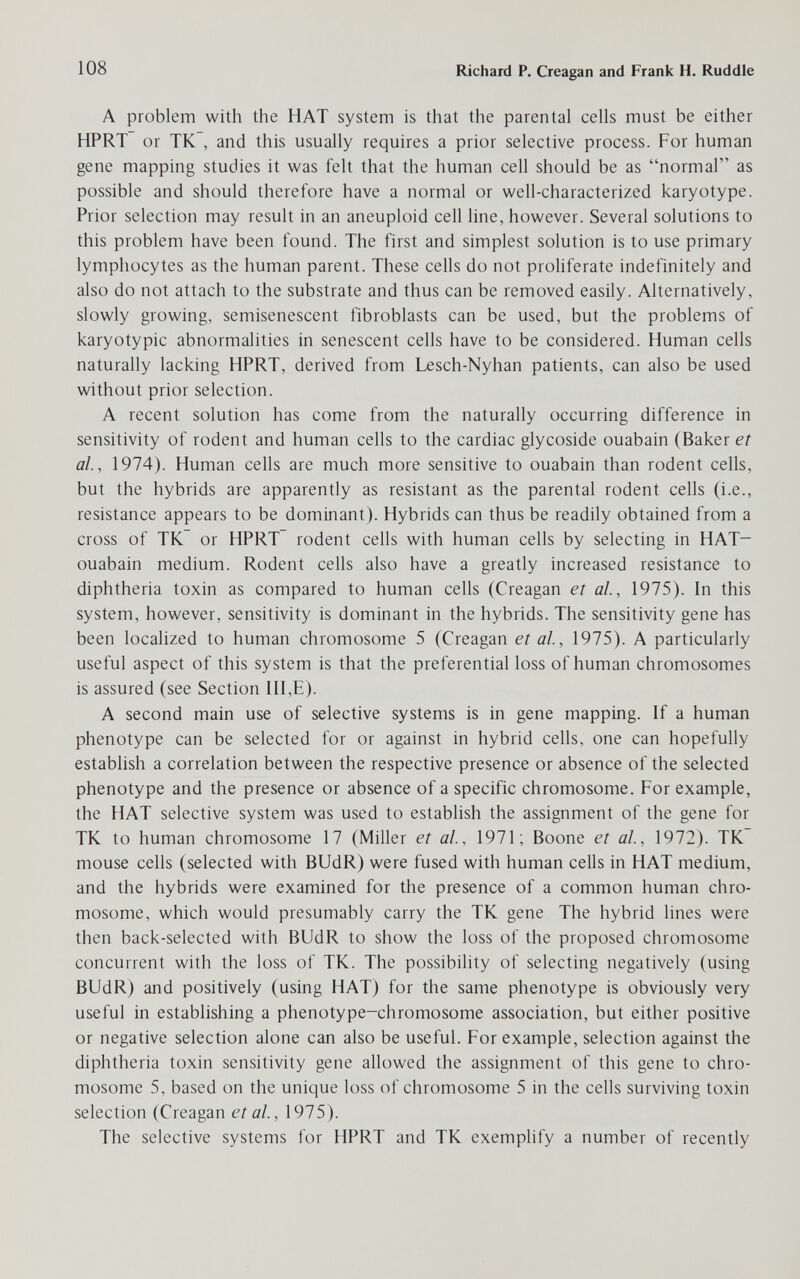 108 Richard P. Creagan and Frank H. Ruddle A problem with the HAT system is that the parental cells must be either HPRT or TK , and this usually requires a prior selective process. For human gene mapping studies it was felt that the human cell should be as normal as possible and should therefore have a normal or well-characterized karyotype. Prior selection may result in an aneuploid cell line, however. Several solutions to this problem have been found. The first and simplest solution is to use primary lymphocytes as the human parent. These cells do not proliferate indefinitely and also do not attach to the substrate and thus can be removed easily. Alternatively, slowly growing, semisenescent fibroblasts can be used, but the problems of karyotypic abnormalities in senescent cells have to be considered. Human cells naturally lacking HPRT, derived from Lesch-Nyhan patients, can also be used without prior selection. A recent solution has come from the naturally occurring difference in sensitivity of rodent and human cells to the cardiac glycoside ouabain (Baker et al, 1974). Human cells are much more sensitive to ouabain than rodent cells, but the hybrids are apparently as resistant as the parental rodent cells (i.e., resistance appears to be dominant). Hybrids can thus be readily obtained from a cross of TK or HPRT rodent cells with human cells by selecting in HAT- ouabain medium. Rodent cells also have a greatly increased resistance to diphtheria toxin as compared to human cells (Creagan et al, 1975). In this system, however, sensitivity is dominant in the hybrids. The sensitivity gene has been localized to human chromosome 5 (Creagan et al, 1975). A particularly useful aspect of this system is that the preferential loss of human chromosomes is assured (see Section II1,E). A second main use of selective systems is in gene mapping. If a human phenotype can be selected for or against in hybrid cells, one can hopefully establish a correlation between the respective presence or absence of the selected phenotype and the presence or absence of a specific chromosome. For example, the HAT selective system was used to establish the assignment of the gene for TK to human chromosome 17 (Miller et al, 1971; Boone et al, 1972). TK mouse cells (selected with BUdR) were fused with human cells in HAT medium, and the hybrids were examined for the presence of a common human chro¬ mosome, which would presumably carry the TK gene The hybrid lines were then back-selected with BUdR to show the loss of the proposed chromosome concurrent with the loss of TK. The possibility of selecting negatively (using BUdR) and positively (using HAT) for the same phenotype is obviously very useful in establishing a phenotype-chromosome association, but either positive or negative selection alone can also be useful. For example, selection against the diphtheria toxin sensitivity gene allowed the assignment of this gene to chro¬ mosome 5, based on the unique loss of chromosome 5 in the cells surviving toxin selection (Creagan et al, 1975). The selective systems for HPRT and TK exemplify a number of recently