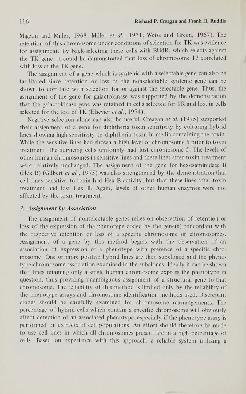 116 Richard P. Creagan and Frank H. Ruddle Migeon and Miller, 1968; Miller et al, 1971; Weiss and Green, 1967). The retention of this chromosome under conditions of selection for TK was evidence for assignment. By bacic-selecting these cells with BUdR, which selects against the TK gene, it could be demonstrated that loss of chromosome 17 correlated > with loss of the TK gene. The assignment of a gene which is syntenic with a selectable gene can also be facilitated since retention or loss of the nonselectable syntenic gene can be shown to correlate with selection for or against the selectable gene. Thus, the assignment of the gene for galactokinase was supported by the demonstration that the galactokinase gene was retained in cells selected for TK and lost in cells selected for the loss of TK (Elsevier et al., 1974). Negative selection alone can also be useful. Creagan et al. (1975) supported their assignment of a gene for diphtheria toxin sensitivity by culturing hybrid lines showing high sensitivity to diphtheria toxin in media containing the toxin. While the sensitive lines had shown a high level of chromosome 5 prior to toxin treatment, the surviving cells uniformly had lost chromosome 5. The levels of other human chromosomes in sensitive lines and these lines after toxin treatment were relatively unchanged. The assignment of the gene for hexosaminidase В (Hex B) (Gilbert et al, 1975) was also strengthened by the demonstration that cell lines sensitive to toxin had Hex В activity, but that these lines after toxin treatment had lost Hex B. Again, levels of other human enzymes were not affected by the toxin treatment. 3. Assignment by Association The assignment of nonselectable genes relies on observation of retention or loss of the expression of the phenotype coded by the gene(s) concordant with the respective retention or loss of a specific chromosome or chromosomes. Assignment of a gene by this method begins with the observation of an association of expression of a phenotype with presence of a specific chro¬ mosome. One or more positive hybrid lines are then subcloned and the pheno- type-chromosome association examined in the subclones. Ideally it can be shown that lines retaining only a single human chromosome express the phenotype in question, thus providing unambiguous assignment of a structural gene to that chromosome. The reliability of this method is limited only by the reliability of the phenotype assays and chromosome identification methods used. Discrepant clones should be carefully examined for chromosome rearrangements. The percentage of hybrid cells which contain a specific chromosome will obviously affect detection of an associated phenotype, especially if the phenotype assay is performed on extracts of cell populations. An effort should therefore be made to use cell lines in which all chromosomes present are in a high percentage of cells. Based on experience with this approach, a reliable system utilizing a