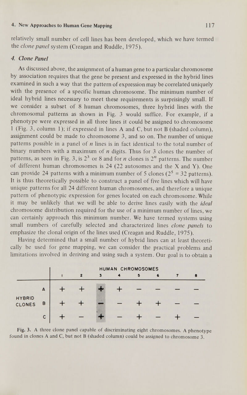 4. New Approaches to Human Gene Mapping 117 relatively small number of cell lines has been developed, which we have termed the clone panel system (Creagan and Ruddle, 1975). 4. Oone Panel As discussed above, the assignment of a human gene to a particular chromosome by association requires that the gene be present and expressed in the hybrid lines examined in such a way that the pattern of expression may be correlated uniquely with the presence of a specific human chromosome. The minimum number of ideal hybrid lines necessary to meet these requirements is surprisingly small. If we consider a subset of 8 human chromosomes, three hybrid lines with the chromosomal patterns as shown in Fig. 3 would suffice. For example, if a phenotype were expressed in all three lines it could be assigned to chromosome 1 (Fig. 3, column 1); if expressed in lines A and C,but not В (shaded column), assignment could be made to chromosome 3, and so on. The number of unique patterns possible in a panel of n lines is in fact identical to the total number of binary numbers with a maximum of n digits. Thus for 3 clones the number of patterns, as seen in Fig. 3, is 2^ or 8 and for n clones is 2 patterns. The number of different human chromosomes is 24 (22 autosomes and the X and Y). One can provide 24 patterns with a minimum number of 5 clones (2^ = 32 patterns). It is thus theoretically possible to construct a panel of five lines which will have unique patterns for all 24 different human chromosomes, and therefore a unique pattern of phenotypic expression for genes located on each chromosome. While it may be unlikely that we will be able to derive lines easily with the ideal chromosome distribution required for the use of a minimum number of lines, we can certainly approach this minimum number. We have termed systems using small numbers of carefully selected and characterized lines clone panels to emphasize the clonal origin of the lines used (Creagan and Ruddle, 1975). Having determined that a small number of hybrid lines can at least theoreti¬ cally be used for gene mapping, we can consider the practical problems and limitations involved in deriving and using such a system. Our goal is to obtain a HUMAN CHROMOSOMES I 2 3 4 5 6 7 8 A + + lUi:; — HYBRID CLONES В lUii — + + — — С -Ь — üllii — + — — Fig. 3. А three clone panel capable of discriminating eight chromosomes. A phenotype found in clones A and C, but not В (shaded column) could be assigned to chromosome 3.