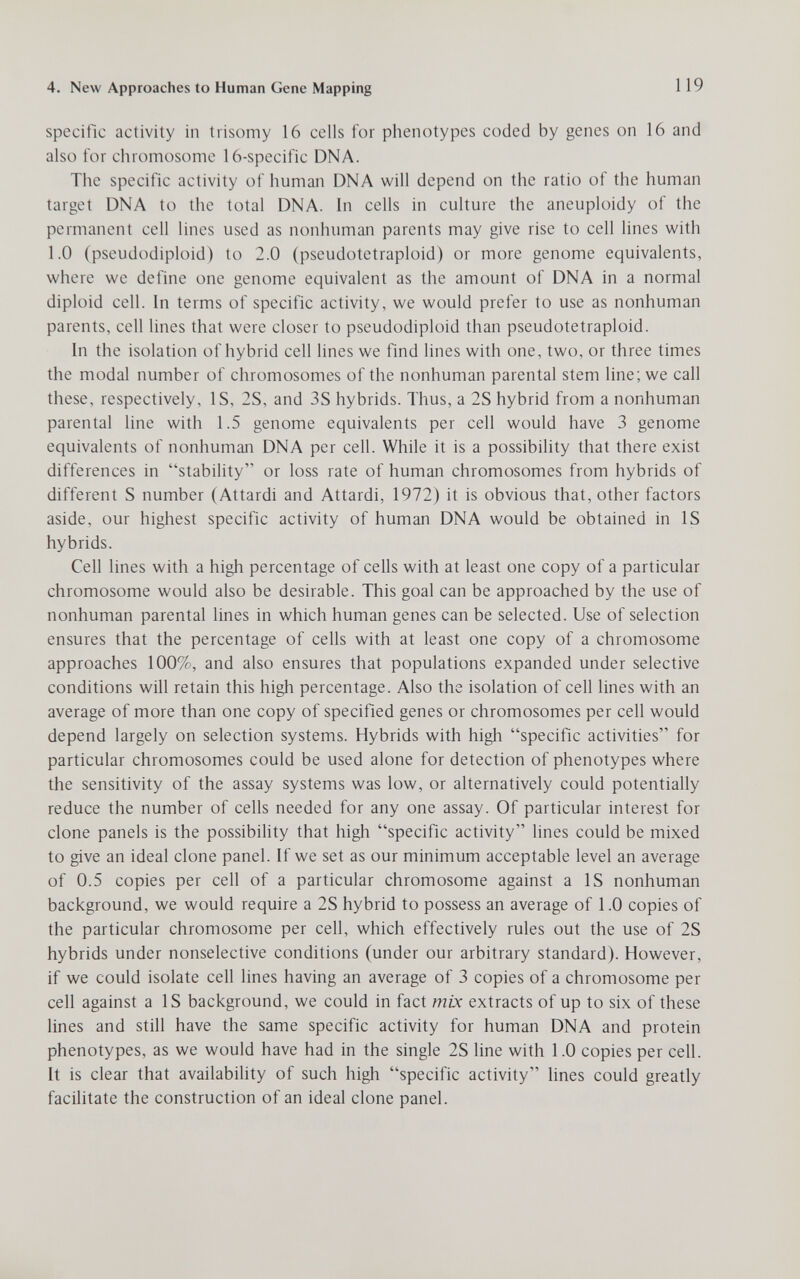 4. New Approaches to Human Gene Mapping 119 specific activity in trisomy 16 cells for phenotypes coded by genes on 16 and also for chromosome 16-specific DNA. The specific activity of human DNA will depend on the ratio of the human target DNA to the total DNA. In cells in culture the aneuploidy of the permanent cell lines used as nonhuman parents may give rise to cell lines with 1.0 (pseudodiploid) to 2.0 (pseudotetraploid) or more genome equivalents, where we define one genome equivalent as the amount of DNA in a normal diploid cell. In terms of specific activity, we would prefer to use as nonhuman parents, cell lines that were closer to pseudodiploid than pseudotetraploid. In the isolation of hybrid cell lines we find lines with one, two, or three times the modal number of chromosomes of the nonhuman parental stem line; we call these, respectively, IS, 2S, and 3S hybrids. Thus, a 2S hybrid from a nonhuman parental line with 1.5 genome equivalents per cell would have 3 genome equivalents of nonhumau DNA per cell. While it is a possibility that there exist differences in stability or loss rate of human chromosomes from hybrids of different S number (Attardi and Attardi, 1972) it is obvious that, other factors aside, our highest specific activity of human DNA would be obtained in IS hybrids. Cell lines with a higli percentage of cells with at least one copy of a particular chromosome would also be desirable. This goal can be approached by the use of nonhuman parental lines in which human genes can be selected. Use of selection ensures that the percentage of cells with at least one copy of a chromosome approaches 100%, and also ensures that populations expanded under selective conditions will retain this high percentage. Also the isolation of cell lines with an average of more than one copy of specified genes or chromosomes per cell would depend largely on selection systems. Hybrids with high specific activities for particular chromosomes could be used alone for detection of phenotypes where the sensitivity of the assay systems was low, or alternatively could potentially reduce the number of cells needed for any one assay. Of particular interest for clone panels is the possibility that high specific activity lines could be mixed to give an ideal clone panel. If we set as our minimum acceptable level an average of 0.5 copies per cell of a particular chromosome against a IS nonhuman background, we would require a 2S hybrid to possess an average of 1.0 copies of the particular chromosome per cell, which effectively rules out the use of 2S hybrids under nonselective conditions (under our arbitrary standard). However, if we could isolate cell lines having an average of 3 copies of a chromosome per cell against a IS background, we could in fact mix extracts of up to six of these lines and still have the same specific activity for human DNA and protein phenotypes, as we would have had in the single 2S line with 1.0 copies per cell. It is clear that availabihty of such high specific activity lines could greatly facilitate the construction of an ideal clone panel.