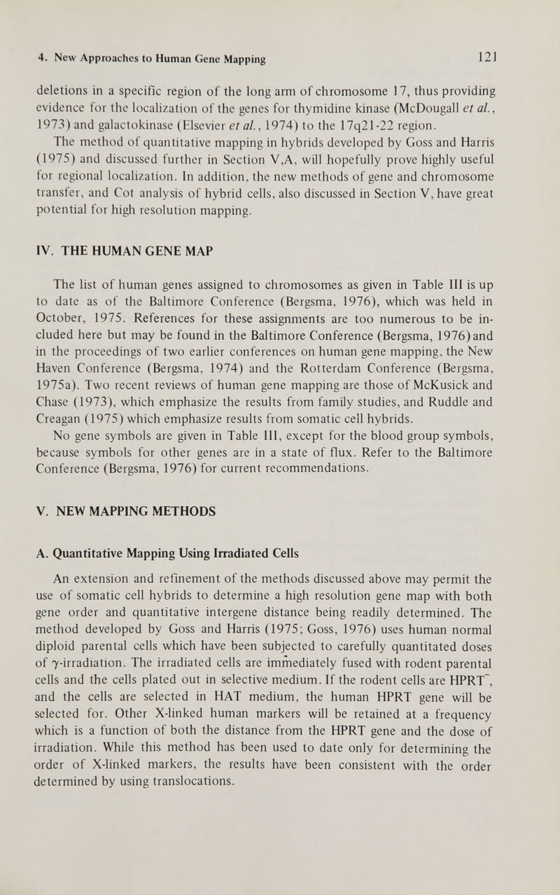 4. New Approaches to Human Gene Mapping 121 deletions in a specific region of the long arm of chromosome 17, thus providing evidence for the localization of the genes for thymidine kinase (McDougall etal, 1973) and galactokinase (Elsevier er д/., 1974) to the 17q21-22 region. The method of quantitative mapping in hybrids developed by Goss and Harris (1975) and discussed further in Section V,A, will hopefully prove highly useful for regional localization. In addition, the new methods of gene and chromosome transfer, and Cot analysis of hybrid cells, also discussed in Section V, have great potential for high resolution mapping. IV. THE HUMAN GENE MAP The list of human genes assigned to chromosomes as given in Table III is up to date as of the Baltimore Conference (Bergsma, 1976), which was held in October, 1975. References for these assignments are too numerous to be in¬ cluded here but may be found in the Baltimore Conference (Bergsma, 1976) and in the proceedings of two earlier conferences on human gene mapping, the New Haven Conference (Bergsma, 1974) and the Rotterdam Conference (Bergsma, 1975a). Two recent reviews of human gene mapping are those of McKusick and Chase (1973), which emphasize the results from family studies, and Ruddle and Creagan (1975) which emphasize results from somatic cell hybrids. No gene symbols are given in Table 111, except for the blood group symbols, because symbols for other genes are in a state of flux. Refer to the Baltimore Conference (Bergsma, 1976) for current recommendations. V. NEW MAPPING METHODS A. Quantitative Mapping Using Irradiated Cells An extension and refinement of the methods discussed above may permit the use of somatic cell hybrids to determine a high resolution gene map with both gene order and quantitative intergene distance being readily determined. The method developed by Goss and Harris (1975; Goss, 1976) uses human normal diploid parental cells which have been subjected to carefully quantitated doses of 7-irradiation. The irradiated cells are immediately fused with rodent parental cells and the cells plated out in selective medium. If the rodent cells are HPRT, and the cells are selected in HAT medium, the human HPRT gene will be selected for. Other X-linked human markers will be retained at a frequency which is a function of both the distance from the HPRT gene and the dose of irradiation. While this method has been used to date only for determining the order of X-linked markers, the results have been consistent with the order determined by using translocations.