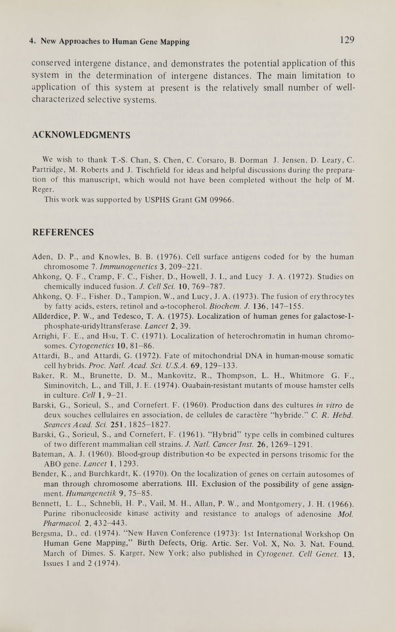 4. New Approaches to Human Gene Mapping 129 conserved intergene distance, and demonstrates the potential application of this system in the determination of intergene distances. The main limitation to application of this system at present is the relatively small number of well- characterized selective systems. ACKNOWLEDGMENTS We wish to thank T.-S. Chan, S. Chen, C. Corsaro, В. Dormán J. Jensen, D. Leary, C. Partridge, M. Roberts and J. Tischfield for ideas and helpful discussions during the prepara¬ tion of this manuscript, which would not have been completed without the help of M. Reger. This work was supported by USPHS Grant GM 09966. REFERENCES Aden, D. P., and Knowles, B. B. (1976). Cell surface antigens coded for by the human chromosome 7. Immunogenetics 3, 209-221. Ahkong, Q. F., Cramp, F. C., Fisher, D., Howell, J. I., and Lucy J. A. (1972). Studies on chemically induced fusion. J. Cell Sci. 10, 769-787. Ahkong, Q. F., Fisher. D., Tampion, W., and Lucy, J. A. (1973). The fusion of erythrocytes by fatty acids, esters, retinol and a-tocopherol. Biochem. J. 136, 147-155. Allderdice, P. W., and Tedesco, T. A. (1975). Localization of human genes for galactose-1- phosphate-uridyltransferase. Lancet 2, 39. Arrighi, f. е., and Hsu, T. с. (1971). Localization of heterochromatin in human chromo¬ somes. Cytogenetics 10, 81-86. Attardi, В., and Attardi, G. (1972). Fate of mitochondrial DNA in human-mouse somatic cell hybrids. Proc. Natl. Acad. Sci. U.S.A. 69, 129-133. Baker, R. M., Brunette, D. M., Mankovitz, R., Thompson, L. H., Whitmore G. F., Siminovitch, L., and Till, J. E. (1974). Ouabain-resistant mutants of mouse hamster cells in culture. Cell 1, 9-21. Barski, G., Sorieul, S., and Cornefert, F. (1960). Production dans des cultures in vitro de deux souches cellulaires en association, de cellules de caractère hybride. С. R. Hebd. Seances Acad. Sci. 251, 1825-1827. Barski, G., Sorieul, S., and Cornefert, F. (1961). Hybrid type cells in combined cultures of two different mammalian cell strains. J. Natl. Cancer Inst. 26, 1269-1291. Bateman, A. J. (1960). Blood-group distribution-to be expected in persons trisomie for the ABO gene. Lancet 1, 1293. Bender, K., and Burchkardt, K. (1970). On the localization of genes on certain autosomes of man through chromosome aberrations. III. Exclusion of the possibility of gene assign¬ ment. Humangenetik 9, 75-85. Bennett, L. L., Schnebh, H. P., Vail, M. H., Allan, P. W., and Montgomery, J. H. (1966). Purine ribonucleoside kinase activity and resistance to analogs of adenosine Mol. Pharmacol. 2,432-443. Bergsma, D., ed. (1974). New Haven Conference (1973): 1st International Workshop On Human Gene Mapping, Birth Defects, Orig. Artie. Ser. Vol. X, No. 3. Nat. Found. March of Dimes. S. Karger, New York; also published in Cytogenet. Cell Genet. 13, Issues 1 and 2 (1974).