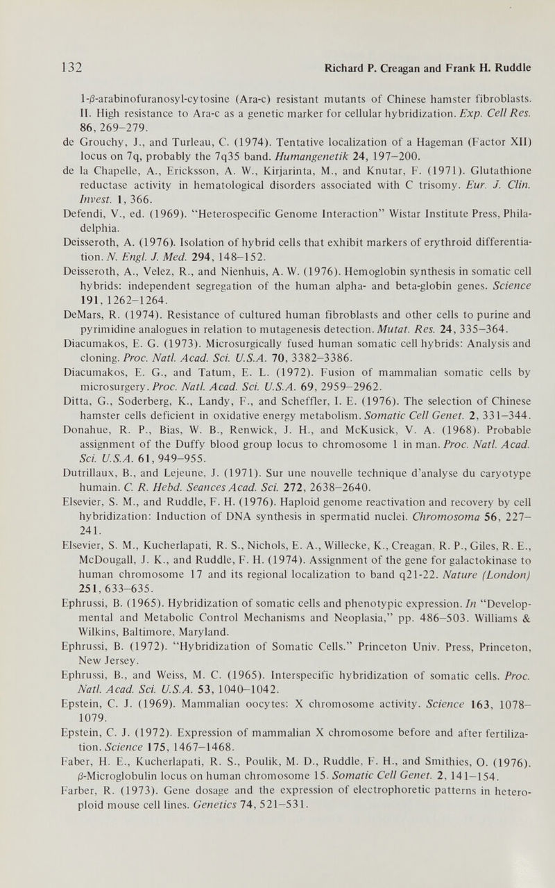 132 Richard P. Creagan and Frank H. Ruddle l-|3-arabinofuranosyl-cytosine (Ara-c) resistant mutants of Chinese hamster fibroblasts. II. High resistance to Ara-c as a genetic marker for cellular hybridization. Exp. Cell Res. 86,269-279. de Grouchy, J., and Turleau, C. (1974). Tentative localization of a Hageman (Factor XII) locus on 7q, probably the 7q35 band. Humangenetik 24, 197-200. de la Chapelle, A., Ericksson, A. W., Kirjarinta, M., and Knutar, F. (1971). Glutathione reductase activity in hematological disorders associated with С trisomy. Eur. J. Clin. Invest. I, 366. Defendi, V., ed. (1969). Heterospecific Genome Interaction Wistar Institute Press, Phila¬ delphia. Deisseroth, A. (1976). Isolation of hybrid cells that exhibit markers of erythroid differentia¬ tion. Ж Engl. J. Med. 294, 148-152. Deisseroth, A., Velez, R., and Nienhuis, A. W. (1976). Hemoglobin synthesis in somatic cell hybrids: independent segregation of the human alpha- and beta-globin genes. Science 191, 1262-1264. DeMars, R. (1974). Resistance of cultured human fibroblasts and other cells to purine and pyrimidine analogues in relation to mutagenesis detection. Mwfóí. Res. 24, 335-364. Diacumakos, E. G. (1973). Microsurgically fused human somatic cell hybrids: Analysis and cloning. Proc. Natl. Acad. Sci. U.S.A. 70, 3382-3386. Diacumakos, E. G., and Tatum, E. L. (1972). Fusion of mammalian somatic cells by microsurgery. Proc. Natl Acad. Sci. U.S.A. 69, 2959-2962. Ditta, G., Soderberg, К., Landy, F., and Scheffler, I. E. (1976). The selection of Chinese hamster cells deficient in oxidative energy metabolism. Somatic Cell Genet. 2, 331—344. Donahue, R. P., Bias, W. В., Renwick, J. H., and McKusick, V. A. (1968). Probable assignment of the Duffy blood group locus to chromosome 1 in man. Proc. Natl. Acad. Sci. U.S.A. 61, 949-955. Dutrillaux, В., and Lejeune, J. (1971). Sur une nouvelle technique d'analyse du caryotype humain. C. R. Hebd. Seances Acad. Sci. 272, 2638-2640. Elsevier, S. M., and Ruddle, F. H. (1976). Haploid genome reactivation and recovery by cell hybridization: Induction of DNA synthesis in spermatid nuclei. Chromosoma 56, 227- 241. Elsevier, S. M., Kucherlapati, R. S., Nichols, E. A., Willecke, К., Creagan, R. P., Giles, R. E., McDougall, J. K., and Ruddle, F. H. (1974). Assignment of the gene for galactokinase to human chromosome 17 and its regional localization to band q21-22. Nature (London) 251, 633-635. Ephrussi, B. (1965). Hybridization of somatic cells and phenotypic expression. In Develop¬ mental and Metabolic Control Mechanisms and Neoplasia, pp. 486-503. Williams & Wilkins, Baltimore, Maryland. Ephrussi, B. (1972). Hybridization of Somatic Cells. Princeton Univ. Press, Princeton, New Jersey. Ephrussi, В., and Weiss, M. C. (1965). Interspecific hybridization of somatic cells. Proc. Natl. Acad Sci. U.S.A. 53, 1040-1042. Epstein, C. J. (1969). Mammalian oocytes: X chromosome activity. Science 163, 1078- 1079. Epstein, C. J. (1972). Expression of mammalian X chromosome before and after fertiliza¬ tion. 175,1467-1468. Faber, H. E., Kucherlapati, R. S., Pouhk, M. D., Ruddle, F. H., and Smithies, O. (1976). i3-Microglobulin locus on human chromosome 15. Somatic Cell Genet. 2, 141—154. Färber, R. (1973). Gene dosage and the expression of electrophoretic patterns in hetero- ploid mouse cell lines. Genetics 74, 521-531.