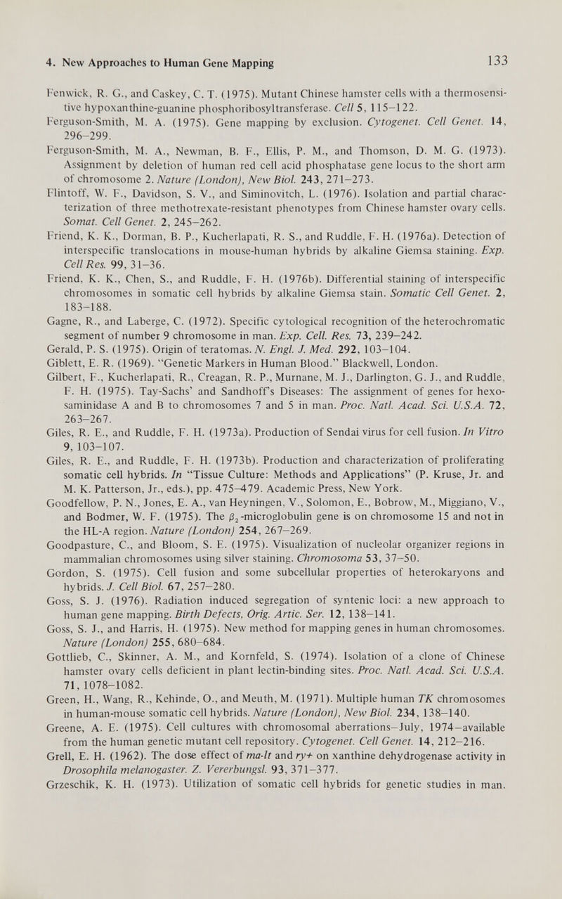 4. New Approaches to Human Gene Mapping 133 Fenwick, R. G., and Caskey, C. T. (1975). Mutant Chinese hamster cells with a thermosensi- tive hypoxantliine-guanine phosphoribosyltransferase. Cell 5, 115-122. Ferguson-Smitli, M. A. (1975). Gene mapping by exclusion. Cytogenet. Cell Genet. 14, 296-299. Ferguson-Smith, M. A., Newman, B. F., Ellis, P. M., and Thomson, D. M. G. (1973). Assignment by deletion of human red cell acid phosphatase gene locus to the short arm of chromosome 2. Nature (London), New Biol. 243, 271-273. Flintoff, \V. F., Davidson, S. V., and Siminovitch, L. (1976). Isolation and partial charac¬ terization of three methotrexate-resistant phenotypes from Chinese hamster ovary cells. Somat. Cell Genet. 2, 245-262. Friend, K. K., Dormán, В. P., Kucherlapati, R. S., and Ruddle, F. H. (1976a). Detection of interspecific translocations in mouse-human hybrids by alkaline Giemsa staining. Exp. Cell Res. 99, 31-36. Friend, K. K., Chen, S., and Ruddle, F. H. (1976b). Differential staining of interspecific chromosomes in somatic cell hybrids by alkaline Giemsa stain. Somatic Cell Genet. 2, 183-188. Gagne, R., and Laberge, C. (1972). Specific cytological recognition of the heterochromatic segment of number 9 chromosome in man. Exp. Cell. Res. 1Ъ, 239-242. Gerald, P. S. (1975). Origin of teratomas. Л^. Engl. J. Med. 292, 103-104. Giblett, E. R. (1969). Genetic Markers in Human Blood. Blackwell, London. Gilbert, F., Kucherlapati, R., Creagan, R. P., Murnane, M. J., Darlington, G. J., and Ruddle, F. H. (1975). Tay-Sachs' and Sandhoff's Diseases: The assignment of genes for hexo¬ saminidase A and В to chromosomes 7 and 5 in man. Proc. Natl. Acad. Sci. U.S.A. 72, 263-267. Giles, R. E., and Ruddle, F. H. (1973a). Production of Sendai virus for cell fusion. In Vitro 9, 103-107. Giles, R. E., and Ruddle, F. H. (1973b). Production and characterization of proliferating somatic cell hybrids. In Tissue Culture: Methods and Applications (P. Kruse, Jr. and M. K. Patterson, Jr., eds.), pp. 475-479. Academic Press, New York. Goodfellow, P. N., Jones, E. A., van Heyningen, V., Solomon, E., Bobrow, M., Miggiano, V., and Bodmer, W. F. (1975). The /З^-microglobulin gene is on chromosome 15 and not in the HL-A xegxon. Nature (London) 254, 267—269. Goodpasture, C., and Bloom, S. E. (1975). Visualization of nucleolar organizer regions in mammalian chromosomes using silver staining. Chromosoma 53, 37-50. Gordon, S. (1975). Cell fusion and some subcellular properties of heterokaryons and hybrids./. Cell Biol. 67, 257—280. Goss, S. J. (1976). Radiation induced segregation of syntenic loci: a new approach to human gene mapping. Birth Defects, Orig. Artie. Ser. 12, 138-141. Goss, S. J., and Harris, H. (1975). New method for mapping genes in human chromosomes. Nature (London) 255, 680-684. Gottlieb, C., Skinner, A. M., and Kornfeld, S. (1974). Isolation of a clone of Chinese hamster ovary cells deficient in plant lectin-binding sites. Proc. Natl. Acad. Sci. U.S.A. 71,1078-1082. Green, H., Wang, R., Kehinde, O., and Meuth, M. (1971). Multiple human TK chromosomes in human-mouse somatic cell hybrids. Nature (London), New Biol. 234, 138-140. Greene, A. E. (1975). Cell cultures with chromosomal aberrations-July, 1974-available from the human genetic mutant cell repository. Cytogenet. Cell Genet. 14, 212-216. Grell, E. H. (1962). The dose effect of ma-lt and ry+ on xanthine dehydrogenase activity in Drosophila melanogaster. Z. Vererbungsl. 93,371-377. Grzeschik, K. H. (1973). Utilization of somatic cell hybrids for genetic studies in man.