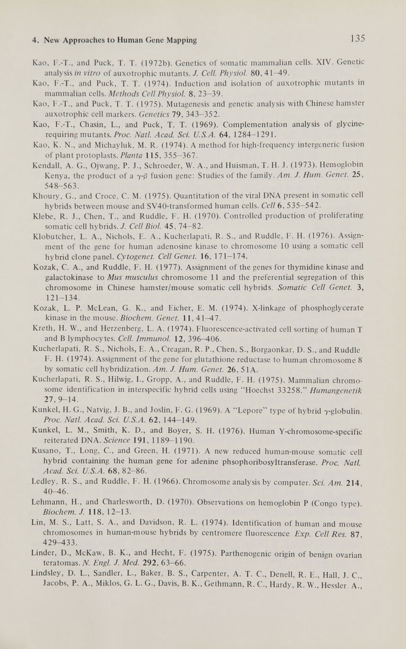 4. New Approaches to Human Gene Mapping 135 Kao, F.-T., and Puck, T. T. (1972b). Genetics of somatic mammalian cells. XIV. Genetic analysis in vitro of auxotrophic mutants. J. Cell. Physiol. 80, 41—49. Kao, F.-T., and Puck, T. T. (1974). Induction and isolation of auxotrophic mutants in mammalian cells. Methods Cell Physiol. 8, 23-39. Kao, F.-T., and Puck, T. T. (1975). Mutagenesis and genetic analysis with Chinese hamster auxotrophic cell markers. Genetics 79, 343-352. Kao, F.-T., Chasin, L., and Puck, T. T. (1969). Complementation analysis of glycine- requiring mutants. Prac. Natl. Acad. Sci. U.S.A. 64, 1284-1291. Kao, K. N., and Michayluk, M. R. (1974). A method for high-frequency intergeneric fusion of plant protoplasts. Planta 115, 355-367. Kendall, A. G., Ojwang, P. J., Schroeder, W. A., and Huisman, T. H. J. (1973). Hemoglobin Kenya, the product of a 7-ß fusion gene; Studies of the family./Im. J. Hum. Genet. 25, 548-563. Khoury, G., and Croce, С. M. (1975). Quantitation of the viral DNA present in somatic cell hybrids between mouse and SV40-transformed human cells. Cell 6, 535—542. Klebe, R. J., Chen, T., and Ruddle, F. H. (1970). Controlled production of proliferating somatic cell hybrids. J. Cell Biol. 45, 74-82. Klobutcher, L. A., Nichols, E. A., Kucherlapati, R. S., and Ruddle, !•. H. (1976). Assign¬ ment of the gene for human adenosine kinase to chromosome 10 using a somatic cell hybrid clone panel. Cytogenet. Cell Genet. 16, 171—174. Kozak, C. A., and Ruddle, F. H. (1977). Assignment of the genes for thymidine kinase and galactokinase to Mus musculus chromosome 11 and the preferential segregation of this chromosome in Chinese hamster/mouse somatic cell hybrids. Somatic Cell Genet. 3, 121-134. Kozak, L. P. McLean, G. K., and Eicher, E. M. (1974). X-linkage of phosphoglycerate kinase in the mouse. Biochem. Genet. 11, 41-^7. Kreth, H. W., and Herzenberg, L. A. (1974). Fluorescence-activated cell sorting of human T and В lymphocytes. Cell. Immunol. 12, 396-406. Kucherlapati, R. S., Nichols, E. A., Creagan, R. P., Chen, S., Borgaonkar, D. S., and Ruddle F. H. (1974). Assignment of the gene for glutathione reductase to human chromosome 8 by somatic cell hybridization. Лт. J. Hum. Genet. 26, 51 A. Kucherlapati, R. S., Hilwig, I., Gropp, A., and Ruddle, F. H. (1975). Mammalian chromo¬ some identification in interspecific hybrid cells using Hoechst 33258. Humangenetik 27, 9-14. Kunkel, H. G., Natvig, J. В., and Joslin, F. G. (1969). A Lepore type of hybrid 7-globulin. Proc. Nati. Acad. Sci. U.S.A. 62, 144-149. Kunkel, L. M., Smith, K. D., and Boyer, S. H. (1976). Human Y-chromo some-specific reiterated DNA. 191, 1189-1190. Kusano, T., Long, С., and Green, H. (1971). A new reduced human-mouse somatic cell hybrid containing the human gene for adenine phsophoribosyltransferase. Proc. Natl. Acad. Sci. U.S.A. 68, 82-86. Ledley, R. S., and Ruddle, F. H. (1966). Chromosome analysis by computer. Sci. Am. 214, 40-46. Lehmann, H., and Charlesworth, D. (1970). Observations on hemoglobin P (Congo type). Biochem. J. 118, 12-13. Lin, M. S., Latt, S. A., and Davidson, R. L. (1974). Identification of human and mouse chromosomes in human-mouse hybrids by centromere fluorescence Exp. Cell Res. 87, 429-433. Linder, D., McKaw, B. K., and Hecht, F. (1975). Parthenogenic origin of benign ovarian teratomas. TV. Engl. J. Med. 292, 63-66. Lindsley, D. L., Sandler, L., Baker, B. S., Carpenter, A. T. C., Denell, R. E., Hall, J. C., Jacobs, P. A., Miklos, G. L. G., Davis, B. K., Gethmann, R. C., Hardy, R. W., Hessler A.,