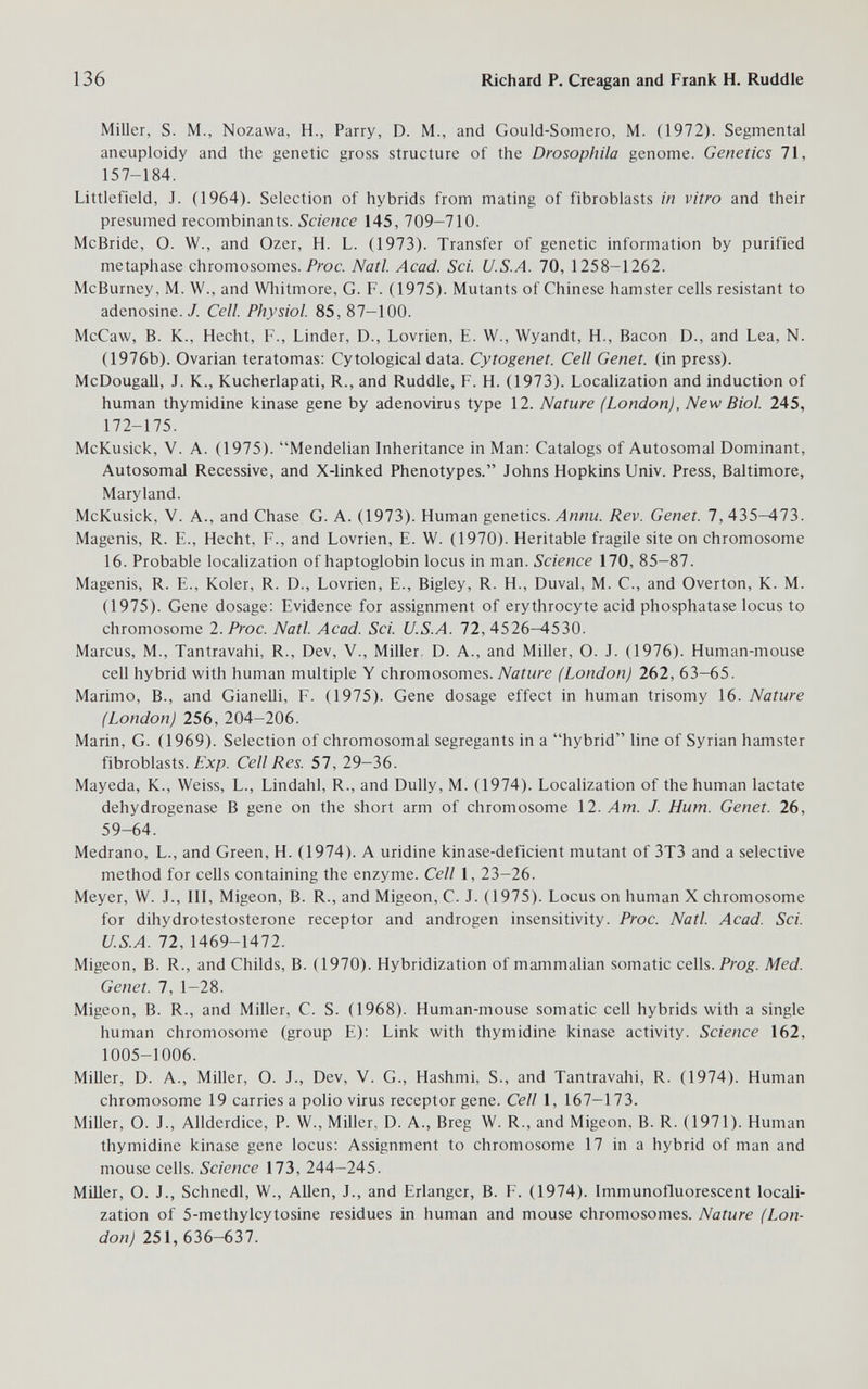 136 Richard P. Creagan and Frank H. Ruddle Miller, S. M., Nozawa, H., Parry, D. M., and Gould-Somero, M. (1972). Segmental aneuploidy and the genetic gross structure of the Drosophila genome. Genetics 71, 157-184. Littlefield, J. (1964). Selection of hybrids from mating of fibroblasts in vitro and their presumed recombinants. Science 145, 709-710. McBride, O. W., and Ozer, H. L. (1973). Transfer of genetic information by purified metaphase chromosomes. Prac. Natl. Acad. Sci. U.S.A. 70, 1258-1262. McBurney, M. W., and Wliitmore, G. F. (1975). Mutants of Chinese hamster cells resistant to adenosine./. Cell. Physiol. 85, 87-100. McCaw, B. K., Hecht, F., Linder, D., Lovrien, E. W., Wyandt, H., Bacon D., and Lea, N. (1976b). Ovarian teratomas: Cytological data. Cytogenet. Cell Genet, (in press). McDougall, J. K., Kucherlapati, R., and Ruddle, F. H. (1973). Localization and induction of human thymidine kinase gene by adenovirus type 12. Nature (London), New Biol. 245, 172-175. McKusick, V. A. (1975). Mendelian Inheritance in Man: Catalogs of Autosomal Dominant, Autosomal Recessive, and X-linked Phenotypes. Johns Hopkins Univ. Press, Baltimore, Maryland. McKusick, V. A., and Chase G. A. (1973). Human genetics.Rev. Genet. 7,435^73. Magenis, R. E., Hecht, F., and Lovrien, E. W. (1970). Heritable fragile site on chromosome 16. Probable localization of haptoglobin locus in man. Science 170, 85-87. Magenis, R. E., Koler, R. D., Lovrien, E., Bigley, R. H., Duval, M. C., and Overton, K. M. (1975). Gene dosage: Evidence for assignment of erythrocyte acid phosphatase locus to chromosome l.Proc. Natl. Acad. Sci. U.S.A. 72,4526—4530. Marcus, M., Tantravahi, R., Dev, V., Miller. D. A., and Miller, O. J. (1976). Human-mouse cell hybrid with human multiple Y chromosomes. Nature (London) 262, 63—65. Marimo, В., and GianeUi, F. (1975). Gene dosage effect in human trisomy 16. Nature (London) 256, 204-206. Marin, G. (1969). Selection of chromosomal segregants in a hybrid line of Syrian hamster fibroblasts. Cell Res. 57, 29-36. Mayeda, K., Weiss, L., Lindahl, R., and Dully, M. (1974). Localization of the human lactate dehydrogenase В gene on the short arm of chromosome 12. Am. J. Hum. Genet. 26, 59-64. Medrano, L., and Green, H. (1974). A uridine kinase-deficient mutant of 3T3 and a selective method for cells containing the enzyme. Cell 1, 23-26. Meyer, W. J., Ill, Migeon, B. R., and Migeon, C. J. (1975). Locus on human X chromosome for dihydrotestosterone receptor and androgen insensitivity. Proc. Natl. Acad. Sci. U.SA. 72, 1469-1472. Migeon, В. R., and Childs, В. (1970). Hybridization of mammalian somatic cells. Prog. Med. Genet. 7, 1-28. Migeon, B. R., and Miller, C. S. (1968). Human-mouse somatic cell hybrids with a single human chromosome (group E): Link with thymidine kinase activity. Science 162, 1005-1006. Miller, D. A., Miller, O. J., Dev, V. G., Hashmi, S., and Tantravahi, R. (1974). Human chromosome 19 carries a polio virus receptor gene. Cell 1, 167-173. Miller, O. J., Allderdice, P. W., Miller, D. A., Breg W. R., and Migeon, B. R. (1971). Human thymidine kinase gene locus: Assignment to chromosome 17 in a hybrid of man and mouse cells. Science 173, 244-245. Miller, O. J., Schnedl, W., Allen, J., and Erlanger, В. F. (1974). Immunofluorescent locali¬ zation of 5-methylcytosine residues in human and mouse chromosomes. Nature (Lon¬ don) 251, 636—637.