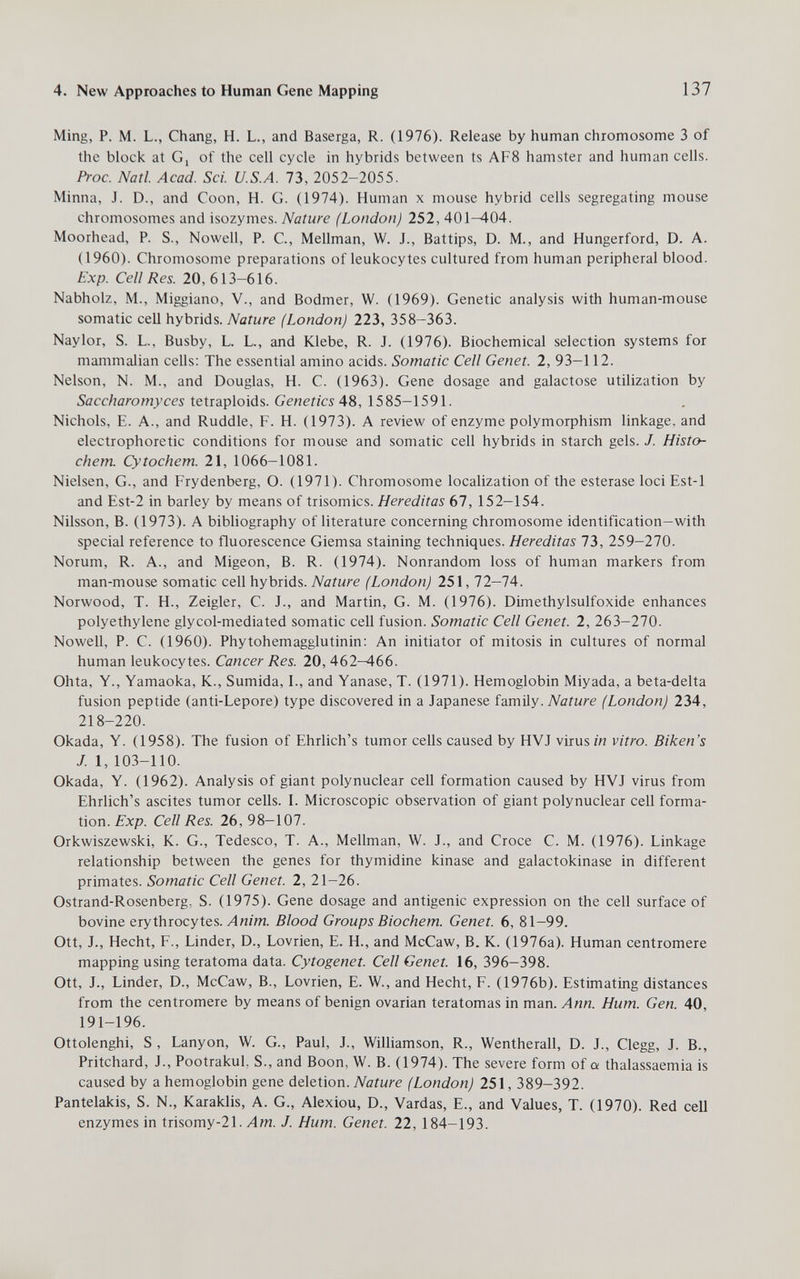 4. New Approaches to Human Gene Mapping 137 Ming, P. M. L., Chang, H. L., and Baserga, R. (1976). Release by human chromosome 3 of the block at Gj of the cell cycle in hybrids between ts AF8 hamster and human cells. Proc. Natl. Acad. Sci. U.S.A. 73, 2052-2055. Minna, J. D., and Coon, H. G. (1974). Human x mouse hybrid cells segregating mouse chromosomes and isozymes. Nature (London) 252, 401-404. Moorhead, P. S., Nowell, P. C., Mellman, W. J., Battips, D. M., and Hungerford, D. A. (1960). Chromosome preparations of leukocytes cultured from human peripheral blood. Exp. Cell Res. 20,613-616. Nabholz, M., Miggiano, V., and Bodmer, W. (1969). Genetic analysis with human-mouse somatic cell hybrids. Nature (London) 223, 358-363. Naylor, S. L., Busby, L. L., and Klebe, R. J. (1976). Biochemical selection systems for mammalian cells; The essential amino acids. Somatic Cell Genet. 2, 93-112. Nelson, N. M., and Douglas, H. C. (1963). Gene dosage and galactose utilization by Saccharomyces tetraploids. Genetics 48, 1585-1591. Nichols, E. A., and Ruddle, F. H. (1973). A review of enzyme polymorphism linkage, and electrophoretic conditions for mouse and somatic cell hybrids in starch gels. J. Histo- chem. Cytochem. 21, 1066-1081. Nielsen, G., and Frydenberg, O. (1971). Chromosome localization of the esterase loci Est-1 and Est-2 in barley by means of trisomies. Hereditas 67, 152-154. Nilsson, B. (1973). A bibliography of literature concerning chromosome identification-with special reference to fluorescence Giemsa staining techniques. Hereditas 1Ъ, 259-270. Norum, R. A., and Migeon, B. R. (1974). Nonrandom loss of human markers from man-mouse somatic cell hybrids. Nature (London) 251,12—lA. Norwood, T. H., Zeigler, C. J., and Martin, G. M. (1976). Dimethylsulfoxide enhances polyethylene glycol-mediated somatic cell fusion. Somatic Cell Genet. 2, 263—270. Nowell, P. C. (1960). Phytohemagglutinin; An initiator of mitosis in cultures of normal human leukocytes. Cancer Res. 20, 462^66. Ohta, Y., Yamaoka, K., Sumida, I., and Yanase, T. (1971). Hemoglobin Miyada, a beta-delta fusion peptide (anti-Lepore) type discovered in a Japanese iг.m'ÚY■ Nature (London) 234, 218-220. Okada, Y. (1958). The fusion of Ehrlich's tumor cells caused by HVJ virus in vitro. Biken's J. 1, 103-110. Okada, Y. (1962). Analysis of giant polynuclear cell formation caused by HVJ virus from Ehrlich's ascites tumor cells. I. Microscopic observation of giant polynuclear cell forma¬ tion. Exp. Cell Res. 26, 98—107. Orkwiszewski, K. G., Tedesco, T. A., Mellman, W. J., and Croce С. M. (1976). Linkage relationship between the genes for thymidine kinase and galactokinase in different primates. Somatic Cell Genet. 2, 21—26. Ostrand-Rosenberg, S. (1975). Gene dosage and antigenic expression on the cell surface of bovine erythrocytes. у4игт. Blood Groups Biochem. Genet. 6, 81-99. Ott, J., Hecht, F., binder, D., Lovrien, E. H., and McCaw, B. K. (1976a). Human centromere mapping using teratoma data. Cytogenet. Cell Genet. 16, 396-398. Ott, J., binder, D., McCaw, В., Lovrien, E. W., and Hecht, F. (1976b). Estimating distances from the centromere by means of benign ovarian teratomas in man. Ann. Hum. Gen. 40, 191-196. Ottolenghi, S , Lanyon, W. G., Paul, J., Williamson, R., Wentherall, D. J., Clegg, J. В., Pritchard, J., PootrakuL S., and Boon, W. B. (1974). The severe form of a thalassaemia is caused by a hemoglobin gene deletion. (London) 251, 389-392. Pantelakis, S. N., Karaklis, A. G., Alexiou, D., Vardas, E., and Values, T. (1970). Red cell enzymes in trisomy-21. Л wj. J. Hum. Genet. 22, 184-193.