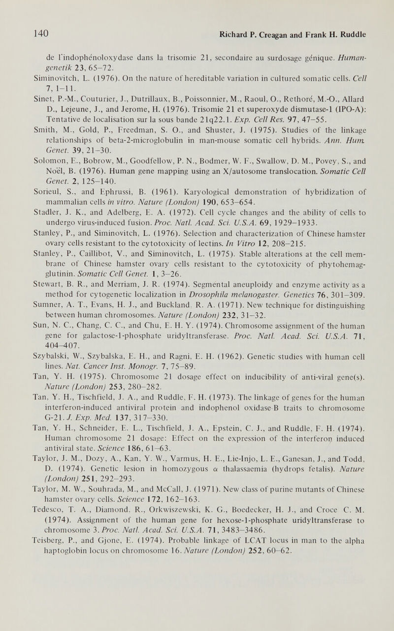 140 Richard P. Creagan and Frank H. Ruddle de Tindophénoloxydase dans la trisomie 21, secondaire au surdosage génique. Human¬ genetik 23, 65-72. Siminovitch, L. (1976). On the nature of hereditable variation in cultured somatic cells. Cell 7, 1-11. Sinet, P.-M., Couturier, J., Dutrillaux, В., Poissonnier, M., Raoul, О., Rethoré, M.-О., Allard D., Lejeune, J., and Jerome, H. (1976). Trisomie 21 et superoxyde dismutase-1 (IPO-A): Tentative de localisation sur la sous bande 21q22.1. Exp. Cell Res. 97, 47-55. Smith, M., Gold, P., Freedman, S. O., and Shuster, J. (1975). Studies of the linkage relationships of beta-2-microglobuhn in man-mouse somatic cell hybrids. Ann. Hum Genet. 39, 21-30. Solomon, E., Bobrow, M., Goodfellow, P. N., Bodmer, W. F., Swallow, D. M., Povey, S., and Noël, В. (1976). Human gene mapping using an X/autosome translocation. Somatic Cell Genet. 2, 125-140. Sorieul, S., and Ephrussi, B. (1961). Karyological demonstration of hybridization of mammalian cells in vitro. Nature (London) 190, 653-654. Stadler, J. K., and Adelberg, E. A. (1972). Cell cycle changes and the ability of cells to undergo virus-induced fusion. Prac. Natl. Acad. Sci. U.S.A. 69, 1929-1933. Stanley, P., and Siminovitch, L. (1976). Selection and characterization of Chinese hamster ovary cells resistant to the cytotoxicity of lectins. In Vitro 12, 208-215. Stanley, P., Caillibot, V., and Siminovitch, L. (1975). Stable alterations at the cell mem¬ brane of Chinese hamster ovary cells resistant to the cytotoxicity of phytohemag- glutinin. Somatic Cell Genet. 1, 3-26. Stewart, B. R., and Merriam, J. R. (1974). Segmental aneuploidy and enzyme activity asa method for cytogenetic localization in Drosophila melanogaster. Genetics 76, 301-309. Sumner, A. T., Evans, H. J., and Buckland. R. A. (1971). New technique for distinguishing between human chromosomes. Nature (London) 232, 31-32. Sun, N. C., Chang, C. C., and Chu, E. H. Y. (1974). Chromosome assignment of the human gene for galactose-l-phosphate uridyltransferase. Proc. Natl. Acad. Sci. U.S.A. 71, 404-407. Szybalski, W., Szybalska, E. H., and Ragni, E. H. (1962). Genetic studies with human cell lines. Nat. Cancer Inst. Monogr. 7, 75-89. Tan, Y. H. (1975). Chromosome 21 dosage effect on inducibility of anti-viral gene(s). Nature (London) 253, 280-282. Tan, Y. H., Tischfield, J. A., and Ruddle, F. H. (1973). The linkage of genes for the human interferon-induced antiviral protein and indophenol oxidase В traits to chromosome G-21./. Exp. Med. 137, 317-330. Tan, Y. H., Schneider, E. L., Tischfield, J. A., Epstein, C. J., and Ruddle, F. H. (1974). Human chromosome 21 dosage: Effect on the expression of the interferon induced antiviral state. Science 186, 61-63. Taylor, J. M., Dozy, A., Kan, Y. W., Varmus, H. E., Lie-lnjo, L. E., Ganesan, J., and Todd, D. (1974). Genetic lesion in homozygous a thalassaemia (hydrops fetalis). Nature (London) 251, 292-293. Taylor, M. W., Souhrada, M., and McCall, J. (1971). New class of purine mutants of Chinese hamster ovary cells. Science 172, 162-163. Tedesco, T. A., Diamond. R., Orkwiszewski, K. G., Boedecker, H. J., and Croce С. M. (1974). Assignment of the human gene for hexose-l-phosphate uridyltransferase to chromosome Ъ.Ргос. Natl. Acad. Sci. U.S.A. 71, 3483-3486. Teisberg, P., and Gjone, E. (1974). Probable linkage of LCAT locus in man to the alpha haptoglobin locus on chromosome Ì6. Nature (London) 252, 60-62.