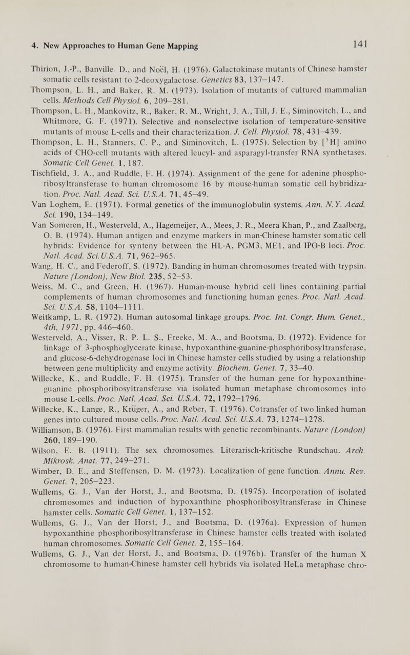 4. New Approaches to Human Gene Mapping 141 Tliirion, J.-P., Banville D., and Noël, H. (1976). Galactokinase mutants of Chinese hamster somatic cells resistant to 2-deoxygalactose. Genetics 83, 137-147. Thompson, L. H., and Baker, R. M. (1973). Isolation of mutants of cultured mammalian cells. Methods Cell Physiol 6, 209-281. Thompson, L. H., Mankovitz, R., Baker. R. M., Wright, J. A., Till, J. E., Siminovitch, L., and Whitmore, G. F. (1971). Selective and nonselective isolation of temperature-sensitive mutants of mouse L-cells and their characterization. 7. Cell. Physiol. 78, 431—439. Tliompson, L. H., Stanners, C. P., and Siminovitch, L. (1975). Selection by [^H] amino acids of CHO-cell mutants with altered leucyl- and asparagyl-transfer RNA synthetases. Somatic Cell Genet. 1, 187. Tischfield, J. A., and Ruddle, F. H. (1974). Assignment of the gene for adenine phospho- ribosyltransferase to human chromosome 16 by mouse-human somatic cell hybridiza¬ tion. Proc. Natl. Acad. Sci. U.S.A. 71,45^9. Van Loghem, E. (1971). Formal genetics of the immunoglobulin systems. Ли«. N.Y. Acad. Sci. 190, 134-149. Van Someren, H., Westerveld, A., Hagemeijer, A., Mees, J. R., Meera Khan, P., and Zaalberg, O. B. (1974). Human antigen and enzyme markers in man-Chinese hamster somatic cell hybrids: Evidence for synteny between the HL-A, PGM3, MEI, and IPO-B loci. Proc. Natl. Acad. Sci.U.S.A. 71, 962-965. Wang, H. C., and Federoff, S. (1972). Banding in human chromosomes treated with trypsin. Nature (London), New Biol. 235, 52-53. Weiss, M. C., and Green, H. (1967). Human-mouse hybrid cell lines containing partial complements of human chromosomes and functioning human genes. Proc. Natl. Acad. Sci. U.S.A. 58, 1104-1111. Weitkamp, L. R. (1972). Human autosomal linkage groups. Proc. Int. Congr. Hum. Genet., 4th, 1971, pp. 446-460. Westerveld, A., Visser, R. P. L. S., Freeke, M. A., and Bootsma, D. (1972). Evidence for hnkage of 3-phosphoglycerate kinase, hypoxanthine-guanine-phosphoribosyltransferase, and glucose-6-dehydrogenase loci in Chinese hamster cells studied by using a relationship between gene multiplicity and enzyme activity. Biochem. Genet. 7, 33-40. Willecke, К., and Ruddle, F. H. (1975). Transfer of the human gene for hypoxanthine- guanine phosphoribosyltransferase via isolated human metaphase chromosomes into mouse L-cells. Prac. Natl. Acad. Sci. U.S.A. 72, 1792—1796. WiUecke, K., Lange, R., Krüger, A., and Reber, T. (1976). Cotransfer of two linked human genes into cultured mouse cells. Proc. Natl. Acad. Sci. U.S.A. 1Ъ, 1274-1278. Williamson, B. (1976). First mammalian results with genetic recombinants. Nature (London) 260,189-190. Wilson, E. B. (1911). The sex chromosomes. Literarisch-kritische Rundschau. Arch. Mikrosk. Anat. 77, 249-271. Wimber, D. E., and Steffensen, D. M. (1973). Localization of gene function. Лииы. Rev. Genet. 7, 205-223. Wullems, G. J., Van der Horst, J., and Bootsma, D. (1975). Incorporation of isolated chromosomes and induction of hypoxanthine phosphoribosyltransferase in Chinese hamster cells. Somatic Cell Genet. 1, 137—152. Wullems, G. J., Van der Horst, J., and Bootsma, D. (1976a). Expression of humpn hypoxanthine phosphoribosyltransferase in Chinese hamster cells treated with isolated human chromosomes. Somatic Cell Genet. 2, 155—164. Wullems, G. J., Van der Horst, J., and Bootsma, D. (1976b). Transfer of the human X chromosome to human-Chinese hamster cell hybrids via isolated HeLa metaphase chro-