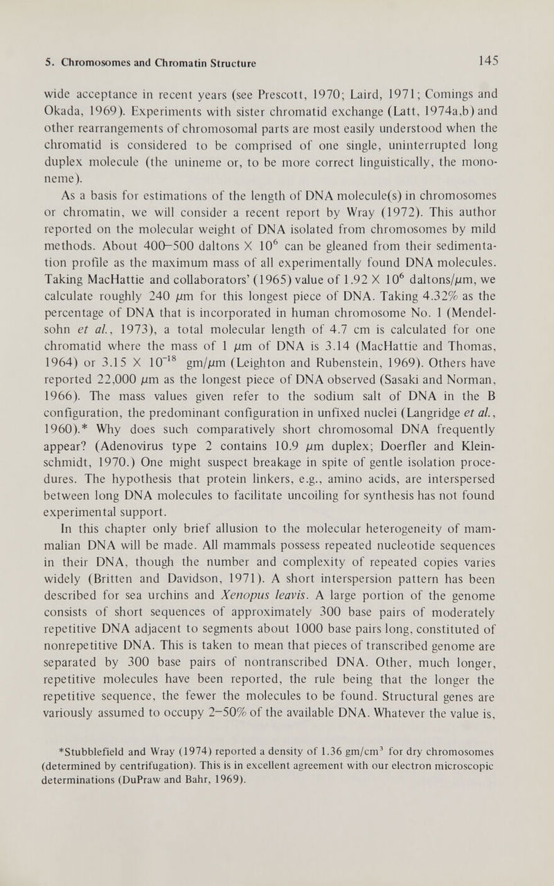 5. Chromosomes and Chromatin Structure 145 wide acceptance in recent years (see Prescott, 1970; Laird, 1971; Comings and Okada, 1969). Experiments with sister chromatid exchange (Latt, 1974a,b) and other rearrangements of chromosomal parts are most easily understood when the chromatid is considered to be comprised of one single, uninterrupted long duplex molecule (the unineme or, to be more correct linguistically, the mono- neme). As a basis for estimations of the length of DNA molecule(s) in chromosomes or chromatin, we will consider a recent report by Wray (1972). This author reported on the molecular weight of DNA isolated from chromosomes by mild methods. About 400-500 daltons X 10^ can be gleaned from their sedimenta¬ tion profile as the maximum mass of all experimentally found DNA molecules. Taking MacHattie and collaborators' (1965) value of 1.92 X 10^ daltons/jum, we calculate roughly 240 jum for this longest piece of DNA. Taking 4.32% as the percentage of DNA that is incorporated in human chromosome No. 1 (Mendel¬ sohn et al, 1973), a total molecular length of 4.7 cm is calculated for one chromatid where the mass of 1 дт of DNA is 3.14 (MacHattie and Thomas, 1964) or 3.15 X 10^® gm/дт (Leighton and Rubenstein, 1969). Others have reported 22,000 ¡лт as the longest piece of DNA observed (Sasaki and Norman, 1966). The mass values given refer to the sodium salt of DNA in the В configuration, the predominant configuration in unfixed nuclei (Langridge et al., I960).* Why does such comparatively short chromosomal DNA frequently appear? (Adenovirus type 2 contains 10.9 [xm duplex; Doerfler and Юе1п- schmidt, 1970.) One might suspect breakage in spite of gentle isolation proce¬ dures. The hypothesis that protein linkers, e.g., amino acids, are interspersed between long DNA molecules to facilitate uncoiling for synthesis has not found experimental support. In this chapter only brief allusion to the molecular heterogeneity of mam¬ malian DNA will be made. All mammals possess repeated nucleotide sequences in their DNA, though the number and complexity of repeated copies varies widely (Britten and Davidson, 1971). A short interspersion pattern has been described for sea urchins and Xenopus leavis. A large portion of the genome consists of short sequences of approximately 300 base pairs of moderately repetitive DNA adjacent to segments about 1000 base pairs long, constituted of nonrepetitive DNA. This is taken to mean that pieces of transcribed genome are separated by 300 base pairs of nontranscribed DNA. Other, much longer, repetitive molecules have been reported, the rule being that the longer the repetitive sequence, the fewer the molecules to be found. Structural genes are variously assumed to occupy 2-50% of the available DNA. Whatever the value is, *Stubblefield and Wray (1974) reported a density of 1.36 gm/cm^ for dry chromosomes (determined by centrifugation). This is in excellent agreement with our electron microscopic determinations (DuPraw and Bahr, 1969).