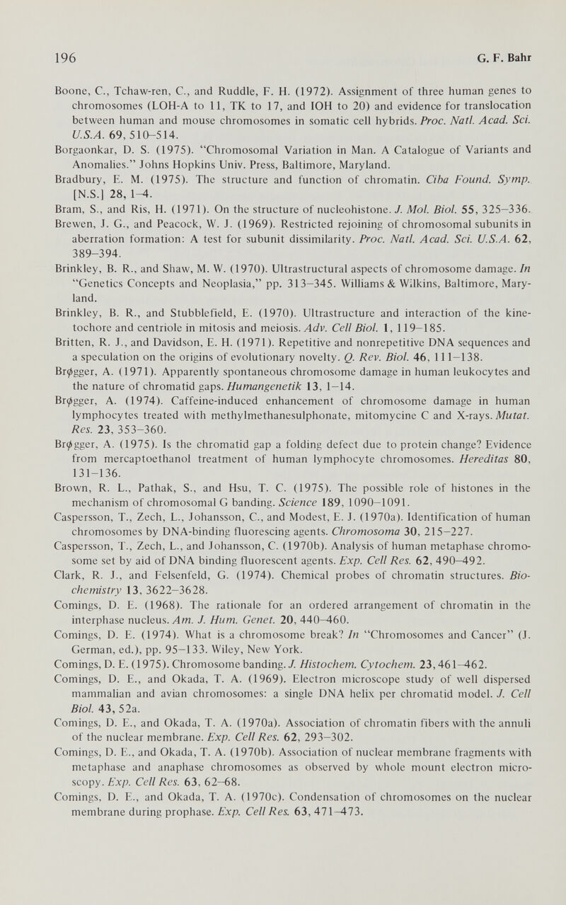 196 G, F. Bahr Boone, е., Tchaw-ren, С., and Ruddle, F. H. (1972). Assignment of three human genes to chromosomes (LOH-A to 11, TK to 17, and lOH to 20) and evidence for translocation between human and mouse chromosomes in somatic cell hybrids. Proc. Natl. Acad. Sci. U.S.A. 69, 510-514. Borgaonkar, D. S. (1975). Chromosomal Variation in Man. A Catalogue of Variants and Anomahes. Johns Hopkins Univ. Press, Baltimore, Maryland. Bradbury, E. M. (1975). The structure and function of chromatin. Ciba Found. Symp. [N.S.] 28, 1^. Bram, S., and Ris, H. (1971). On the structure of nucleohistone. J. Mol. Biol. 55, 325-336. Brewen, J. G., and Peacock, W. J. (1969). Restricted rejoining of chromosomal subunits in aberration formation: A test for subunit dissimilarity. Proc. Natl. Acad. Sci. U.S.A. 62, 389-394. Brinkley, B. R., and Shaw, M. W. (1970). Ultrastructural aspects of chromosome damage./и Genetics Concepts and Neoplasia, pp. 313—345. Williams & Wilkins, Baltimore, Mary¬ land. Brinkley, B. R., and Stubblefield, E. (1970). Ultrastructure and interaction of the kine- tochore and centriole in mitosis and meiosis. Adv. Cell Biol. 1, 119-185. Britten, R. J., and Davidson, E. H. (1971). Repetitive and nonrepetitive DNA sequences and a speculation on the origins of evolutionary novelty. Q. Rev. Biol. 46, 111-138. Br^gger, A. (1971). Apparently spontaneous chromosome damage in human leukocytes and the nature of chromatid gaps. Humangenetik 13, 1—14. Brçigger, A. (1974). Caffeine-induced enhancement of chromosome damage in human lymphocytes treated with methylmethanesulphonate, mitomycine С and X-rays. MwГаi. Res. 23, 353-360. Br^gger, A. (1975). Is the chromatid gap a folding defect due to protein change? Evidence from mercaptoethanol treatment of human lymphocyte chromosomes. Hereditas 80, 131-136. Brown, R. L., Pathak, S., and Hsu, T. C. (1975). The possible role of histones in the mechanism of chromosomale banding. Science 189, 1090-1091. Caspersson, T., Zech, L., Johansson, С., and Modest, E. J. (1970a). Identification of human chromosomes by DNA-binding fluorescing agents. Chromosoma 30, 215-227. Caspersson, T., Zech, L., and Johansson, С. (1970b). Analysis of human metaphase chromo¬ some set by aid of DNA binding fluorescent agents. Exp. Cell Res. 62, 490—492. Clark, R. J., and Felsenfeld, G. (1974). Chemical probes of chromatin structures. Bio¬ chemistry 13, 3622-3628. Comings, D. E. (1968). The rationale for an ordered arrangement of chromatin in the interphase nucleus. Лт. J. Hum. Genet. 20, 440-460. Comings, D. E. (1974). What is a chromosome break? In Chromosomes and Cancer (J. German, ed.), pp. 95-133. Wiley, New York. Comings, D. E. (1975). Chromosome banding./. Histochem. Cytochem. 23,461^62. Comings, D. E., and Okada, T. A. (1969). Electron microscope study of well dispersed mammalian and avian chromosomes: a single DNA helix per chromatid model. J. Cell Biol. 43, 52a. Comings, D. E., and Okada, T. A. (1970a). Association of chromatin fibers with the annuii of the nuclear membrane. Exp. Cell Res. 62, 293-302. Comings, D. E., and Okada, T. A. (1970b). Association of nuclear membrane fragments with metaphase and anaphase chromosomes as observed by whole mount electron micro¬ scopy. Exp. Cell Res. 63, 62—68. Comings, D. E., and Okada, T. A. (1970c). Condensation of chromosomes on the nuclear membrane during prophase. Exp. Cell Res. 63, 471—473.