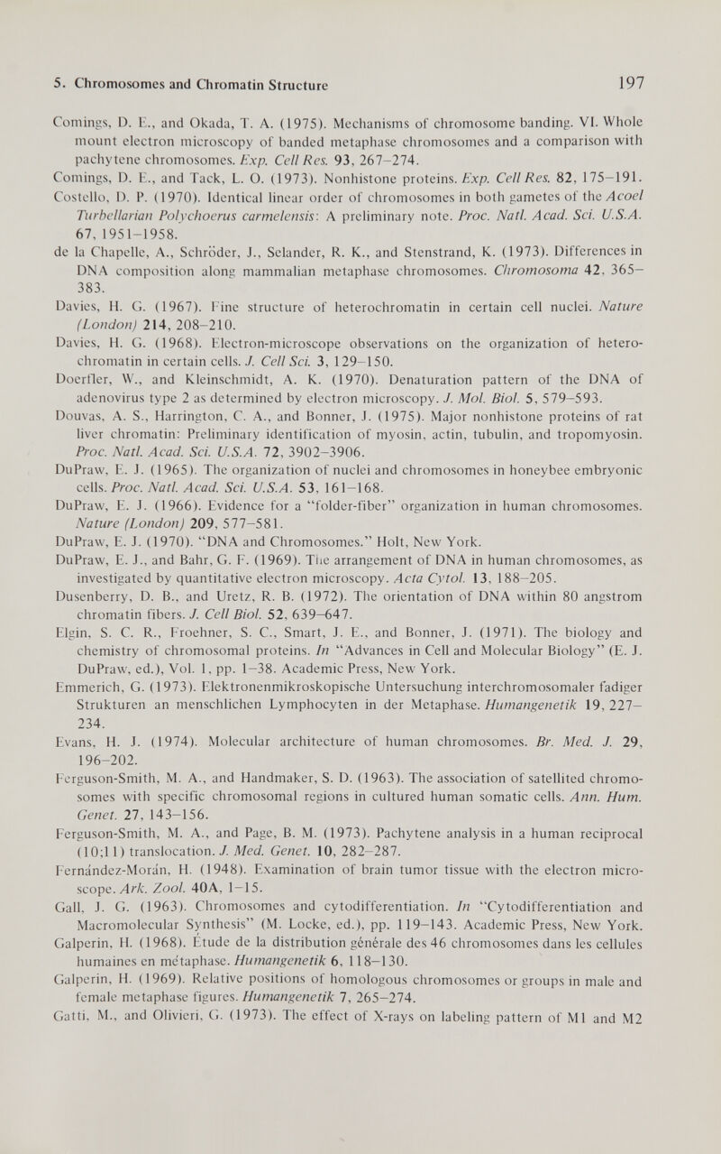 5. Chromosomes and Qiromatin Structure 197 Comings, D. E., and Okada, T. A. (1975). Mechanisms of chromosome banding. VI. Whole mount electron microscopy of banded metaphase chromosomes and a comparison with pachytene chromosomes, ¿xp. Cell Res. 93,267-274. Comings, D. E., and Tack, L. O. (1973). Nonhistone proteins, ¿'xp. Cell Res. 82, 175-191. Costello, D. P. (1970). Identical linear order of chromosomes in both gametes of й\й Acoel Tiirhellarian Polychoerus carmelensis: A preliminary note. Proc. Natl. Acad. Sci. U.S.A. 67, 1951-1958. de la Chapelle, A., Schröder, J., Selander, R. K., and Stenstrand, K. (1973). Differences in DNA composition along mammalian metaphase chromosomes. Chromosoma 42, 365— 383. Davies, H. G. (1967). Eine structure of heterochromatin in certain cell nuclei. Nature (London) 214, 208-210. Davies, H. G. (1968). Electron-microscope observations on the organization of hetero¬ chromatin in certain cells. J. Cell Sci. 3, 129-150. Doertler, VV., and Kleinschmidt, A. K. (1970). Denaturation pattern of the DNA of adenovirus type 2 as determined by electron microscopy. J. Mol. Biol. 5, 579-593. Douvas, A. S., Harrington, C. A., and Bonner, J. (1975). Major nonhistone proteins of rat liver chromatin: Preliminary identification of myosin, actin, tubulin, and tropomyosin. Proc. Natl. Acad. Sci. U.S.A. 72, 3902-3906. DuPraw, E. J. (1965). The organization of nuclei and chromosomes in honeybee embryonic cells. Proc. Natl. Acad. Sci. U.S.A. 53, 161-168. DuPravv, E. J. (1966). Evidence for a folder-fiber organization in human chromosomes. Nature (London) 209, 577-581. DuPraw, E. J. (1970). DNA and Chromosomes. Holt, New York. DuPraw, E. J., and Bahr, G. F. (1969). The arrangement of DNA in human chromosomes, as investigated by quantitative electron microscopy. Acta Cytol. 13, 188-205. Dusenberry, D. В., and Uretz, R. B. (1972). Tlie orientation of DNA within 80 angstrom chromatin fibers. J. Cell Biol. 52, 639—647. Elgin, S. C. R., Froehner, S. C., Smart, J. E., and Bonner, J. (1971). The biology and chemistry of chromosomal proteins. In Advances in Cell and Molecular Biology (E. J. DuPraw, ed.). Vol. 1, pp. 1-38. Academic Press, New York. Emmerich, G. (1973). Elektronenmikroskopische Untersuchung interchromosomaler fadiger Strukturen an menschlichen Lymphocyten in der Metaphase. Humangenetik 19, 227- 234. Evans, H. J. (1974). Molecular architecture of human chromosomes. Br. Med. J. 29, 196-202. Ferguson-Smith, M. A., and Handmaker, S. D. (1963). The association of satellited chromo¬ somes with specific chromosomal regions in cultured human somatic cells. Ann. Hum. Genet. 27, 143-156. Ferguson-Smith, M. A., and Page, B. M. (1973). Pachytene analysis in a human reciprocal (10;11) translocation. / Med. Genet. 10, 282-287. Fernández-Morán, H. (1948). Examination of brain tumor tissue with the electron micro¬ scope. Лг/с. Zool. 40A, 1—15. Gall, J. G. (1963). Chromosomes and cytodifferentiation. In Cytodifferentiation and Macromolecular Synthesis (M. Locke, ed.), pp. 119-143. Academic Press, New York. Galperin, H. (1968). Etude de la distribution générale des 46 chromosomes dans les cellules humaines en metaphase. Humangenetik 6, 118-130. Galperin, H. (1969). Relative positions of homologous chromosomes or groups in male and female metaphase figures. Humangenetik 7, 265-274. Gatti, M., and Olivieri, G. (1973). The effect of X-rays on labeling pattern of Ml and M2