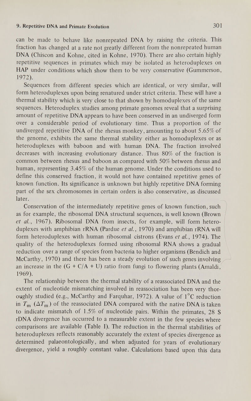 9. Repetitive DNA and Primate Evolution 301 can be made to behave like nonrepeated DNA by raising the criteria. This fraction has changed at a rate not greatly different from the nonrepeated human DNA (Chiscón and Kohne, cited in Kohne, 1970). There are also certain highly repetitive sequences in primates which may be isolated as heteroduplexes on HAP under conditions which show them to be very conservative (Gummerson, 1972). Sequences from different species which are identical, or very similar, will form heteroduplexes upon being renatured under strict criteria. These will have a thermal stability which is very close to that shown by homoduplexes of the same sequences. Heteroduplex studies among primate genomes reveal that a surprising amount of repetitive DNA appears to have been conserved in an undiverged form over a considerable period of evolutionary time. Thus a proportion of the undiverged repetitive DNA of the rhesus monkey, amounting to about 5.65% of the genome, exhibits the same thermal stability either as homoduplexes or as heteroduplexes with baboon and with human DNA. The fraction involved decreases with increasing evolutionary distance. Thus 80% of the fraction is common between rhesus and baboon as compared with 50% between rhesus and human, representing 3.45% of the human genome. Under the conditions used to define this conserved fraction, it would not have contained repetitive genes of known function. Its significance is unknown but highly repetitive DNA forming part of the sex chromosomes in certain orders is also conservative, as discussed later. Conservation of the intermediately repetitive genes of known function, such as for example, the ribosomal DNA structural sequences, is well known (Brown et al, 1967). Ribosomal DNA from insects, for example, will form hetero¬ duplexes with amphibian rRNA (Pardue et al, 1970) and amphibian rRNA will form heteroduplexes with human ribosomal cistrons (Evans et al, 1974). The quality of the heteroduplexes formed using ribosomal RNA shows a gradual reduction over a range of species from bacteria to higher organisms (Bendich and McCarthy, 1970) and there has been a steady evolution of such genes involving an increase in the (G + C/A + U) ratio from fungi to flowering plants (Arnaldi, 1969). The relationship between the thermal stabiUty of a reassociated DNA and the extent of nucleotide mismatching involved in reassociation has been very thor¬ oughly studied (e.g., McCarthy and Farquhar, 1972). A value of 1°C reduction in (AT'm) of the reassociated DNA compared with the native DNA is taken to indicate mismatch of 1.5% of nucleotide pairs. Within the primates, 28 S rDNA divergence has occurred to a measurable extent in the few species where comparisons are available (Table I). The reduction in the thermal stabilities of heteroduplexes reflects reasonably accurately the extent of species divergence as determined palaeontologically, and when adjusted for years of evoluüonary divergence, yield a roughly constant value. Calculations based upon this data