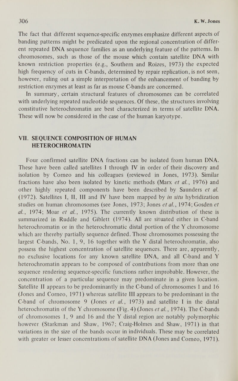 306 к, W. Jones The fact that different sequence-specific enzymes emphasize different aspects of banding patterns might be predicated upon the regional concentration of differ¬ ent repeated DNA sequence families as an underlying feature of the patterns. In chromosomes, such as those of the mouse which contain sateUite DNA with known restriction properties (e.g., Southern and Roizes, 1973) the expected high frequency of cuts in C-bands, determined by repair repHcation, is not seen, however, ruling out a simple interpretation of the enhancement of banding by restriction enzymes at least as far as mouse C-bands are concerned. In summary, certain structural features of chromosomes can be correlated with underlying repeated nucleotide sequences. Of these, the structures involving constitutive heterochromatin are best characterized in terms of satellite DNA. These will now be considered in the case of the human karyotype. VII. SEQUENCE COMPOSITION OF HUMAN HETEROCHROMATIN Four confirmed sateUite DNA fractions can be isolated from human DNA. These have been called sateUites I through IV in order of their discovery and isolation by Corneo and his colleagues (reviewed in Jones, 1973). Similar fractions have also been isolated by kinetic methods (Marx et al, 1976) and other highly repeated components have been described by Saunders et al. (1972). Satellites I, II, III and IV have been mapped by in situ hybridization studies on human chromosomes (see Jones, 1973; Jones et al, 1974;Gosden et al, 1974; Moar et al, 1975). The currently known distribution of these is summarized in Ruddle and Giblett (1974). All are situated either in C-band heterochromatin or in the heterochromatic distal portion of the Y chromosome which are thereby partially sequence defined. Those chromosomes possessing the largest C-bands, No. 1,9, 16 together with the Y distal heterochromatin, also possess the highest concentration of satellite sequences. There are, apparently, no exclusive locations for any known satellite DNA, and all C-band and Y heterochromatin appears to be composed of contributions from more than one sequence rendering sequence-specific functions rather improbable. However, the concentration of a particular sequence may predominate in a given location. Satellite II appears to be predominantly in the C-band of chromosomes 1 and 16 (Jones and Corneo, 1971) whereas satellite III appears to be predominant in the C-band of chromosome 9 (Jones et al, 1973) and satellite I in the distal heterochromatin of the Y chromosome (Fig. 4) (Jones et al, 1974). The C-bands of chromosomes 1, 9 and 16 and the Y distal region are notably polymorphic however (Starkman and Shaw, 1967; Craig-Holmes and Shaw, 1971) in that variations in the size of the bands occur in individuals. These may be correlated with greater or lesser concentrafions of sateUite DNA (Jones and Corneo, 1971).