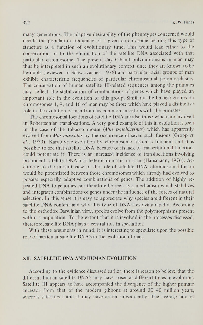 322 К. W.Jones many generations. The adaptive desirability of the phenotypes concerned would decide the population frequency of a given chromosome bearing this type of structure as a function of evolutionary time. This would lead either to the conservation or to the elimination of the satellite DNA associated with that particular chromosome. The present day C-band polymorphisms in man may thus be interpreted in such an evolutionary context since they are known to be heritable (reviewed in Schwarzacher, 1976) and particular racial groups of man exhibit characteristic frequencies of particular chromosomal polymorphisms. The conservation of human satellite Ill-related sequences among the primates may reflect the stabilization of combinations of genes which have played an important role in the evolution of this group. Similarly the linkage groups on chromosomes 1,9, and 16 of man may be those which have played a distinctive role in the evolution of man from his common ancestors with the primates. The chromosomal locations of satellite DNA are also those which are involved in Robertsonian translocations. A very good example of this in evolution is seen in the case of the tobacco mouse {Mus poschiavinus) which has apparently evolved from Mus musculus by the occurrence of seven such fusions (Gropp et al, 1970). Karyotypic evolution by chromosome fusion is frequent and it is possible to see that satellite DNA, because of its lack of transcriptional function, could potentiate it. There is an increased incidence of translocations involving prominent satellite DNA-rich heterochromatin in man (Hansmann, 1976). Ac¬ cording to the present view of the role of satellite DNA, chromosomal fusion would be potentiated between those chromosomes which already had evolved to possess especially adaptive combinations of genes. The addition of highly re¬ peated DNA to genomes can therefore be seen as a mechanism which stabilizes and integrates combinations of genes under the influence of the forces of natural selection. In this sense it is easy to appreciate why species are different in their satellite DNA content and why this type of DNA is evolving rapidly. According to the orthodox Darwinian view, species evolve from the polymorphisms present within a population. To the extent that it is involved in the processes discussed, therefore, sateUite DNA plays a central role in speciation. With these arguments in mind, it is interesting to speculate upon the possible role of particular satellite DNA's in the evolution of man. ХП. SATELLITE DNA AND HUMAN EVOLUTION According to the evidence discussed earlier, there is reason to believe that the different human satellite DNA's may have arisen at different times in evolution. Satellite III appears to have accompanied the divergence of the higlier primate ancestor from that of the modern gibbons at around 30-40 million years, whereas satellites I and II may have arisen subsequently. The average rate of