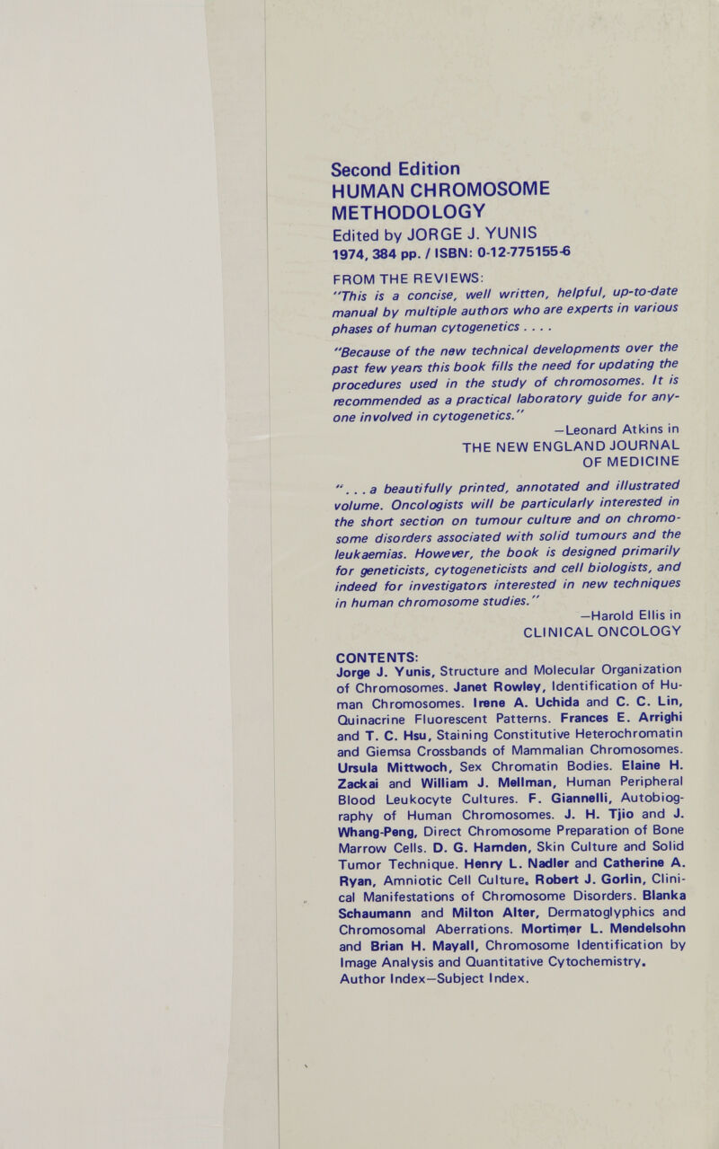 Second Edition HUMAN CHROMOSOME METHODOLOGY Edited by JORGE J. YUNIS 1974, 384 pp. / ISBN: 0-12-775155-6 FROM THE REVIEWS: This is a concise, well written, helpful, up-to-date manual by multiple authors who are experts in various phases of human cytogenetics .... Because of the new technical developments over the past few years this book fills the need for updating the procedures used in the study of chromosomes. It is recommended as a practical laboratory guide for any¬ one involved in cytogenetics. —Leonard Atkins in THE NEW ENGLAND JOURNAL OF MEDICINE ... a beautifully printed, annotated and illustrated volume. Oncologists will be particularly interested in the short section on tumour culture and on chromo¬ some disorders associated with solid tumours and the leukaemias. However, the book is designed primarily for geneticists, cytogeneticists and cell biologists, and indeed for investigators interested in new techniques in human chromosome studies.  —Harold Ellis in CLINICAL ONCOLOGY CONTENTS: Jorge J. Yunis, Structure and Molecular Organization of Chronnosomes. Janet Rowley, Identification of Hu¬ man Chromosomes. Irene A. Uchida and C. C. Lin, Quinacrine Fluorescent Patterns. Frances E. Arrighi and T. C. Hsu, Staining Constitutive Heterochromatin and Giemsa Crossbands of Mammalian Chromosomes. Ursula Mittwoch, Sex Chromatin Bodies. Elaine H. Zackai and William J. Mellman, Human Peripheral Blood Leukocyte Cultures. F. Giannelli, Autobiog¬ raphy of Human Chromosomes. J. H. Tjio and J. Whang-Peng, Direct Chromosome Preparation of Bone Marrow Cells. D. G. Hamden, Skin Culture and Solid Tumor Technique. Henry L. Nadler and Catherine A. Ryan, Amniotic Cell Culture. Robert J. Gorlin, Clini¬ cal Manifestations of Chromosome Disorders. Blanka Schaumann and Milton Alter, Dermatoglyphics and Chromosomal Aberrations. Mortin^er L. Mendelsohn and Brian H. Mayall, Chromosome Identification by Image Analysis and Quantitative Cytochemistry. Author Index—Subject Index.