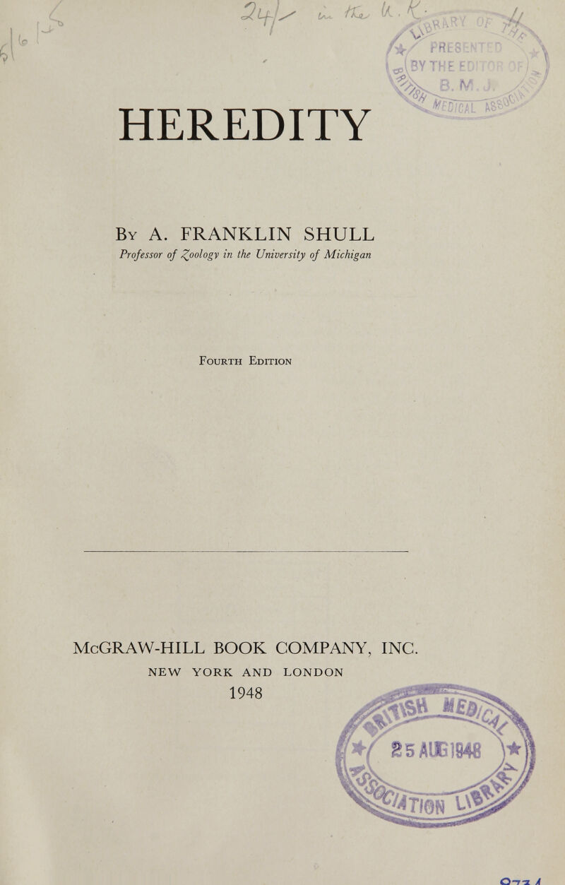 A Q if- / ¿L ^ • A ' J ! v\> ^ f >c îflÉ HEREDITY U(BYTHEE Xj/fß/CAL ^ B Y A. FRANKLIN SHULL Professor of £oology in the University of Michigan Fourth Edition McGRAW-HILL BOOK COMPANY, INC. NEW YORK AND LONDON O-7-2 A