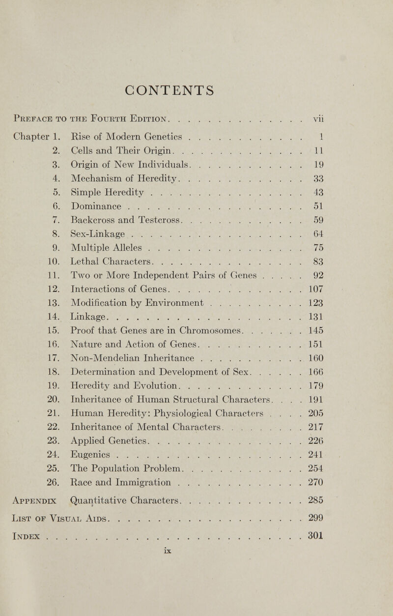 CONTENTS Preface to the Fourth Edition vii Chapter 1. Rise of Modern Genetics 1 2. Cells and Their Origin 11 3. Origin of New Individuals 19 4. Mechanism of Heredity 33 5. Simple Heredity 43 6. Dominance 51 7. Backcross and Testcross 59 8. Sex-Linkage 64 9. Multiple Alleles 75 10. Lethal Characters 83 11. Two or More Independent Pairs of Genes 92 12. Interactions of Genes 107 13. Modification by Environment 123 14. Linkage 131 15. Proof that Genes are in Chromosomes 145 16. Nature and Action of Genes 151 17. Non-Mendelian Inheritance 160 18. Determination and Development of Sex 166 19. Heredity and Evolution 179 20. Inheritance of Human Structural Characters. . . . 191 21. Human Heredity: Physiological Characters .... 205 22. Inheritance of Mental Characters 217 23. Applied Genetics 226 24. Eugenics 241 25. The Population Problem 254 26. Race and Immigration 270 Appendix Quantitative Characters 285 List of Visual Aids 299 Index 301 ix