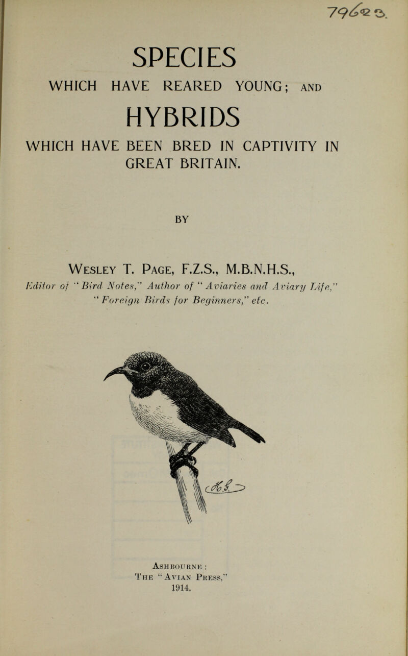 79^2 s>. SPECIES WHICH HAVE REARED YOUNG; and HYBRIDS WHICH HAVE BEEN BRED IN CAPTIVITY IN GREAT BRITAIN. by W esley T. P age , F.Z.S., M.B.N.H.S., Editor of  Bird Notes, Author of  Aviaries and Aviary Life, Foreign Birds for Beginners, etc. Ashhourne: The Avian Press, 1914.