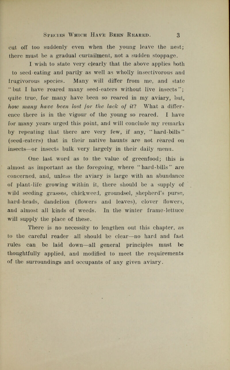 Species Which Havè Been IIeared. 3 cut oil' too suddenly even when the young leave the nest; there must be a gradual curtailment, not a sudden stoppage. I wish to state very clearly that the above applies both to seed-eating and partly as well as wholly insectivorous and irugivorous species. Many will differ from me. and state but I have reared many seed-eaters without live insects; quite true, for many have been so reared in my aviary, but, how many have been lost ¡or the lack of it ? What a differ ence there is in the vigour of the young so reared. I have for many years urged this point, and will conclude my remarks by repeating that there are very few, if any, hard-bills (seed-eaters) that in their native haunts are not reared on insects—or insects bulk very largely in their daily menu. One last word as to the value of greenfood; this is almost as important as the foregoing, where hard-bills are concerned, and, unless the aviary is large with an abundance of plant-life growing within it, there should be a supply of wild seeding grasses, chickweed, groundsel, shepherd's purse, hard-heads, dandelion (ilowers and leaves), clover (lowers, and almost all kinds of weeds. In the winter frame-lettuce will supply the place of these. There is no necessity to lengthen out this chapter, ¿is to the careful reader all should be clear—no hard and fast rules can be laid down—all general principles must be thoughtfully applied, and modified to meet the requirements of the surroundings and occupants of any given aviary.