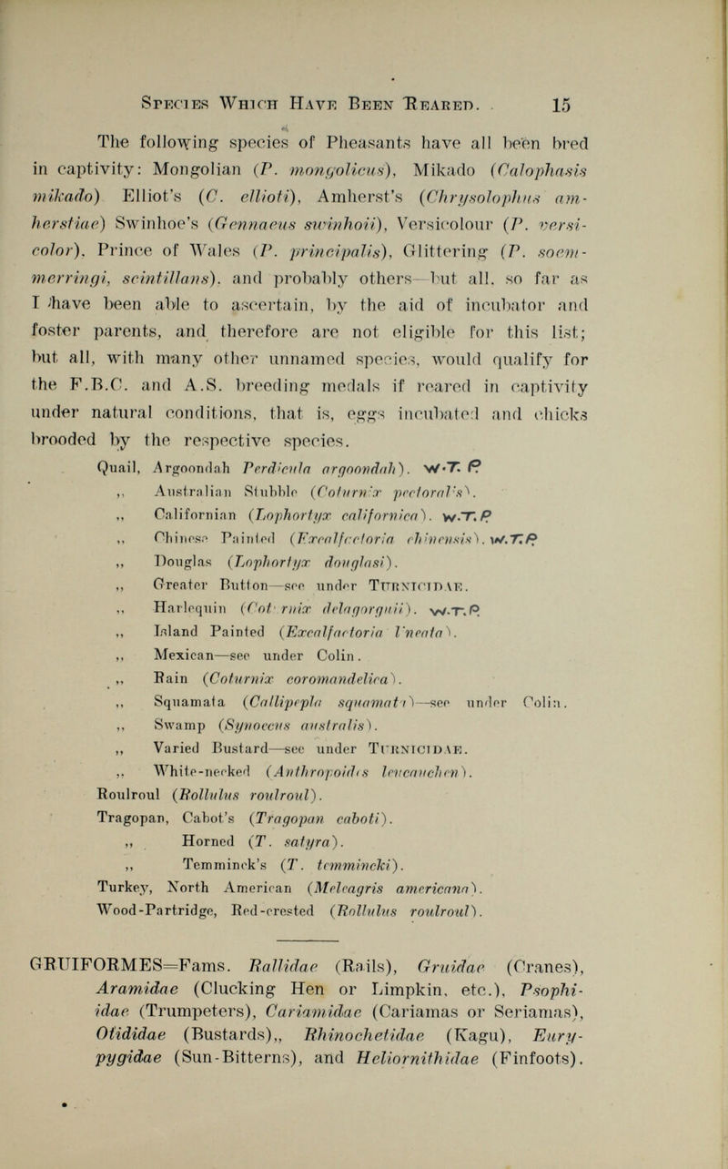 The following species of Pheasants have all been bred in captivity: Mongolian (P. mongoliens), Mikado (Calophasis mikado) Elliot's (C. ellioti), Amherst's (Chrysoloplius am- herstiae) Swinhoe's ( Gennaeus swinhoii), Versicolour (P. versi color ). Prince of Wales (P. principalis), Glittering (P. soem- merringi, scintillais), and probably others—but all. so far a« T Jhave been able to ascertain, by the aid of incubator and foster parents, and therefore are not eligible for this list; but all, with many other unnamed species, would qualify for the F.B.C. and A.S. breeding medals if reared in captivity under natural conditions, that is, egg* incubated and chicks brooded by the respective species. Quail, .Argoondah Perd'cula argoowdah) . W*T P. ,, Australian Stubble ( Coturnix pectoral's^. ,, California!! (Lophortyx cal/fornica). v/.T, R ,, Chinos.- Pa ini ori (Tixcal fccloria chhiensis). w.7¡f? ,, Douglas (Lojihortyx donglasi). ,, Greater Button— see unrW Turnici dae. Harlequin (fot/ mix dein gor quii) . w-T.R ,, Island Painted (Excnlfnotoria lineata V ,, Mexican—see imder Colin . ,, Pain ( Coturnix coromandelira). ,, Squamata ( Callipepla squamati ^—seo under Colin. ,, Swamp (Synoccus australis). ,, Varied Bustard—see under Turnictdae. White-neoked ( Anthropoid<s lencauchen). Houlroul ( Rollulus roulroul). Tragopan, Cabot's ( Tragopan caboti). ,, Horned (T. satyra). ,, Temminek's (T. temmincki). Turkey, North American ( Meleagris americana). Wood-Partridge, Pod-crested ( Rollulus roulroul). GBUIFORMES=Fams. Iiallidae (Bails), Grnidae (Cranes), Aramidae (Clucking Hen or Limpkin, etc.), Psophi- idac (Trumpeters), Cariamidae (Cariamas or Seriamas), Otididae (Bustards),, Rhino eli etidae (Kagu), Eurif- pygidae (Sun-Bitterns), and Heliornithidae (Finfoots).