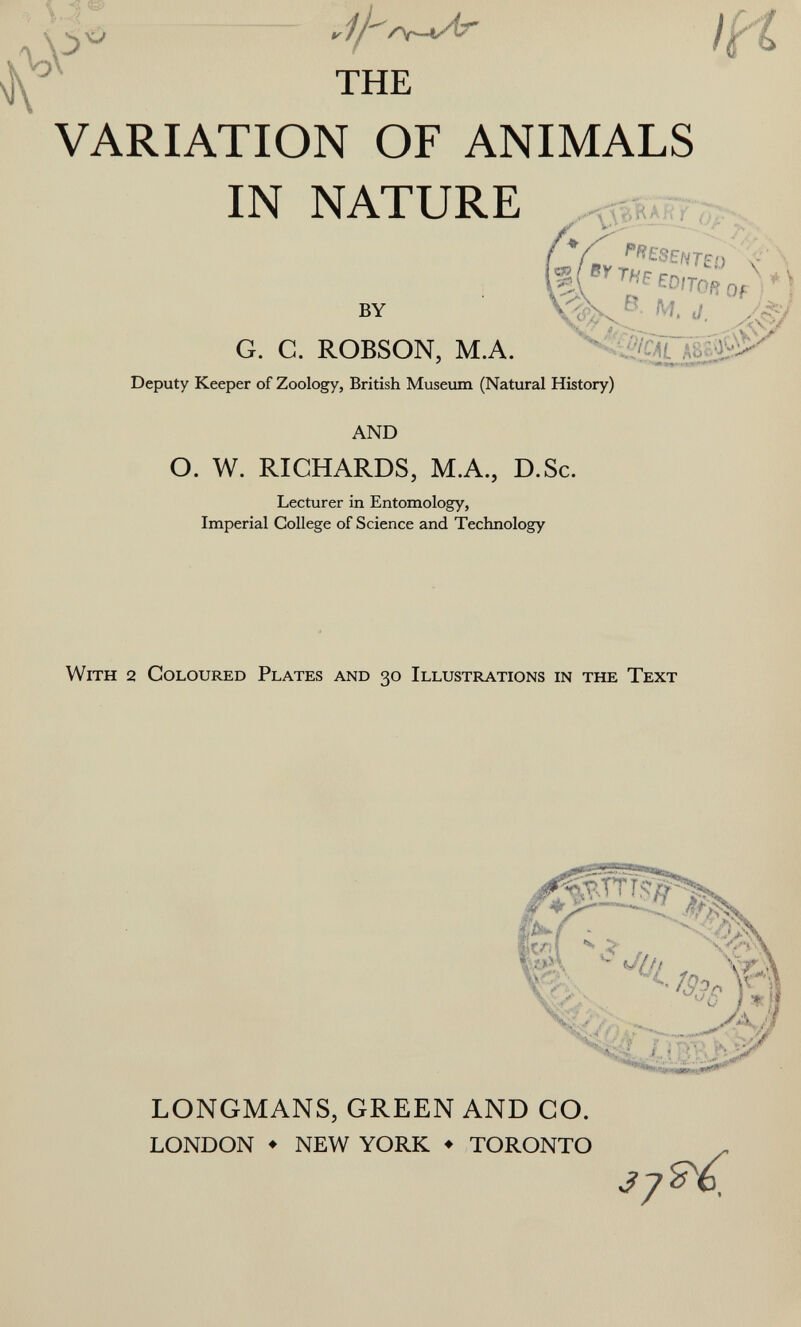 1 A ^ THE VARIATION OF ANIMALS IN NATURE Q.í^yZ'ílZ'í''< BY ■'• Л#' G. С. ROBSON, М.А. Deputy Keeper of Zoology, British Museum (Natural History) AND O. W. RICHARDS, M.A., D.Sc. Lecturer in Entomology, Imperial College of Science and Technology With 2 Coloured Plates and 30 Illustrations in the Text hm ^ t/(/t LONGMANS, GREEN AND CO. LONDON ♦ NEW YORK ♦ TORONTO -^7