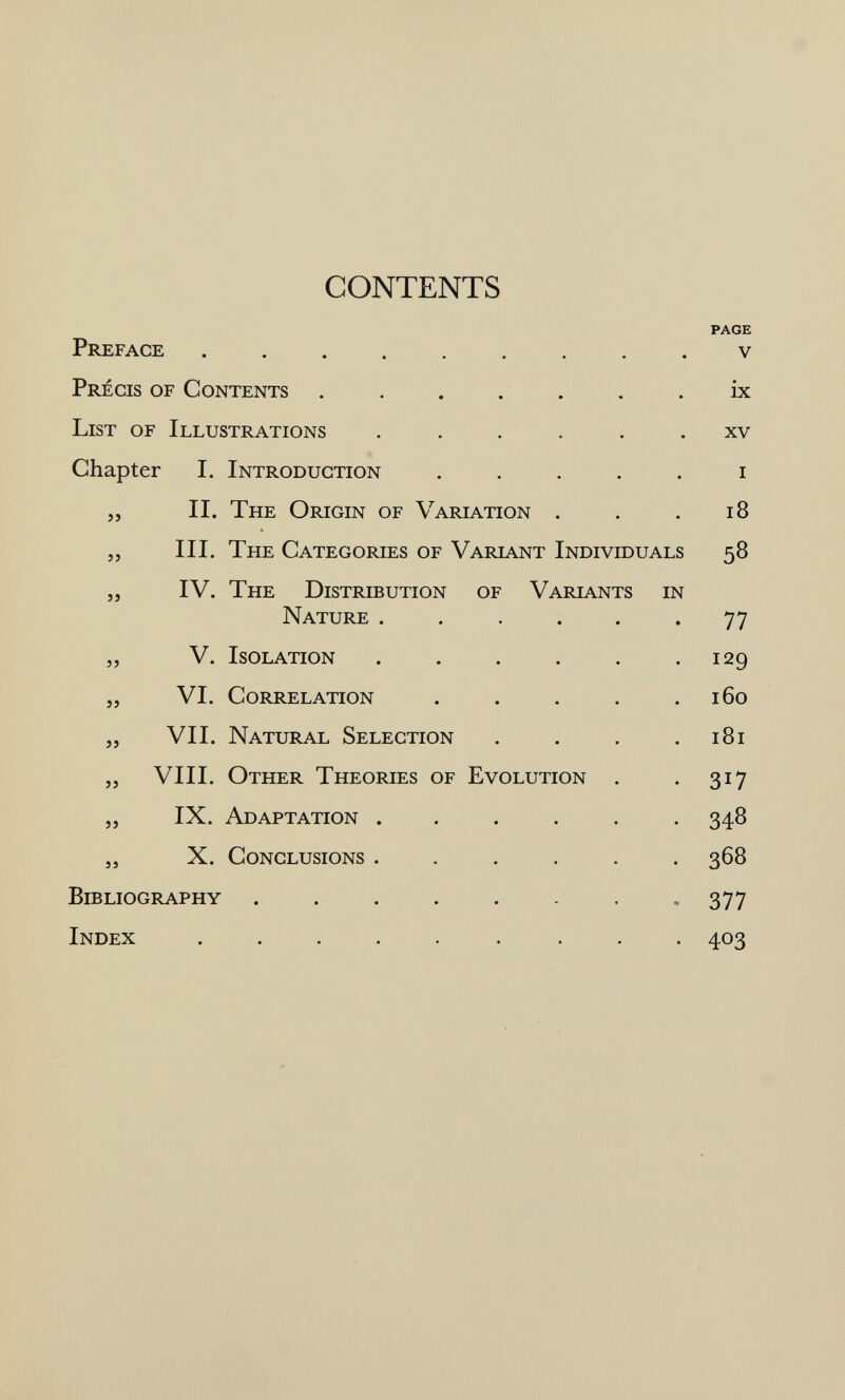 CONTENTS PAGE Preface v Précis of Contents ix List of Illustrations ...... xv Chapter I. Introduction ..... i „ II. The Origin of Variation . . .18 „ III. The Categories of Variant Individuals 58 „ IV. The Distribution of Variants in Nature ...... 77 „ V. Isolation 129 „ VI. Correlation . . . . .160 „ VII. Natural Selection . . . .181 ,, VIII. Other Theories of Evolution . . 317 „ IX. Adaptation ...... 348 5, X. Conclusions ...... 368 Bibliography ........ 377 Index ......... 403