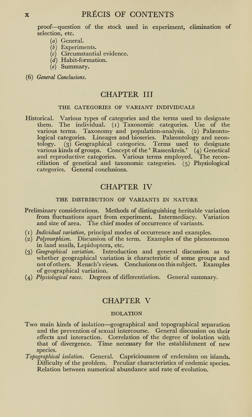 X PRÉCIS OF CONTENTS proof—question of the stock used in experiment, elimination of selection, etc. (a) General. (b) Experiments. (c) Circumstantial evidence. (d) Habit-formation. {e) Summary. (6) General Conclusions. CHAPTER III THE CATEGORIES OF VARIANT INDIVIDUALS Historical. Various types of categories and the terms used to designate them. The individual, (i) Taxonomic categories. Use of the various terms. Taxonomy and population-analysis. (2) Palaeonto- logical categories. Lineages and bioseries. Palaeontology and neon- tology. (3) Geographical categories. Terms used to designate various kinds of groups. Concept of the ' Rassenkreis.' (4) Genetical and reproductive categories. Various terms employed. The recon¬ ciliation of genetical and taxonomic categories. (5) Physiological categories. General conclusions. CHAPTER IV THE DISTRIBUTION OF VARIANTS IN NATURE Preliminary considerations. Methods of distinguishing heritable variation from fluctuations apart from experiment. Intermediacy. Variation and size of area. The chief modes of occurrence of variants. (1) Individual variation, principal modes of occurrence and examples. (2) Polymorphism. Discussion of the term. Examples of the phenomenon in land snails, Lepidoptera, etc. (3) Geographical variation. Introduction and general discussion as to whether geographical variation is characteristic of some groups and not of others. Rensch's views. Conclusions on this subject. Examples of geographical variation. (4) Physiological races. Degrees of differentiation. General summary. CHAPTER V ISOLATION Two main kinds of isolation—geographical and topographical separation and the prevention of sexual intercourse. General discussion on their effects and interaction. Correlation of the degree of isolation with that of divergence. Time necessary for the establishment of new species. Topographical isolation. General. Capriciousness of endemism on islands. Difficulty of the problem. Peculiar characteristics of endemic species. Relation between numerical abundance and rate of evolution.