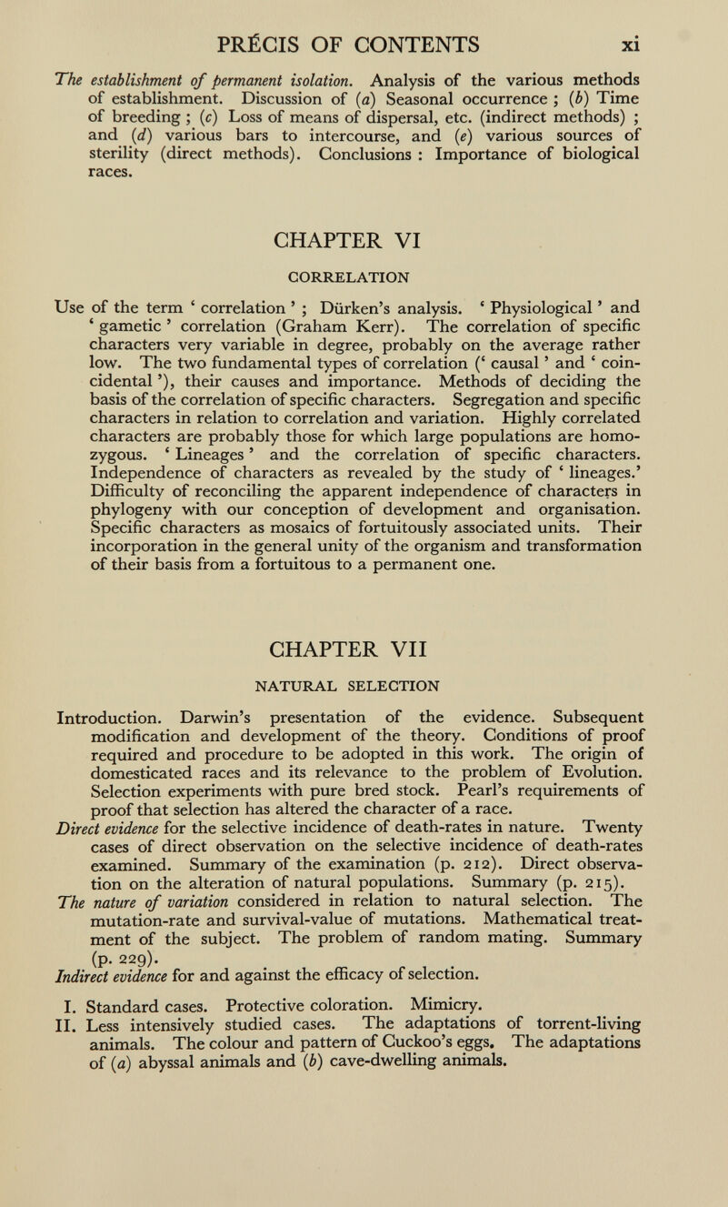 PRÉCIS OF CONTENTS xi The establishment of permanent isolation. Analysis of the various methods of establishment. Discussion of {a) Seasonal occurrence ; {b) Time of breeding ; {c) Loss of means of dispersal, etc. (indirect methods) ; and {d) various bars to intercourse, and {e) various sources of sterility (direct methods). Conclusions : Importance of biological races. CHAPTER VI CORRELATION Use of the term ' correlation ' ; Diirken's analysis. * Physiological ' and ' gametic ' correlation (Graham Kerr). The correlation of specific characters very variable in degree, probably on the average rather low. The two fundamental types of correlation (' causal ' and ' coin¬ cidental '), their causes and importance. Methods of deciding the basis of the correlation of specific characters. Segregation and specific characters in relation to correlation and variation. Highly correlated characters are probably those for which large populations are homo¬ zygous. ' Lineages ' and the correlation of specific characters. Independence of characters as revealed by the study of ' lineages.' Difficulty of reconciling the apparent independence of characters in phylogeny with our conception of development and organisation. Specific characters as mosaics of fortuitously associated units. Their incorporation in the general unity of the organism and transformation of their basis from a fortuitous to a permanent one. CHAPTER VII NATURAL SELECTION Introduction. Darwin's presentation of the evidence. Subsequent modification and development of the theory. Conditions of proof required and procedure to be adopted in this work. The origin of domesticated races and its relevance to the problem of Evolution. Selection experiments with pure bred stock. Pearl's requirements of proof that selection has altered the character of a race. Direct evidence for the selective incidence of death-rates in nature. Twenty cases of direct observation on the selective incidence of death-rates examined. Summary of the examination (p. 212). Direct observa¬ tion on the alteration of natural populations. Summary (p. 215). The nature of variation considered in relation to natural selection. The mutation-rate and survival-value of mutations. Mathematical treat¬ ment of the subject. The problem of random mating. Summary (p. 229). Indirect evidence for and against the efficacy of selection. I. Standard cases. Protective coloration. Mimicry. IL Less intensively studied cases. The adaptations of torrent-living animals. The colour and pattern of Cuckoo's eggs. The adaptations of {a) abyssal animals and {b) cave-dwelling animals.