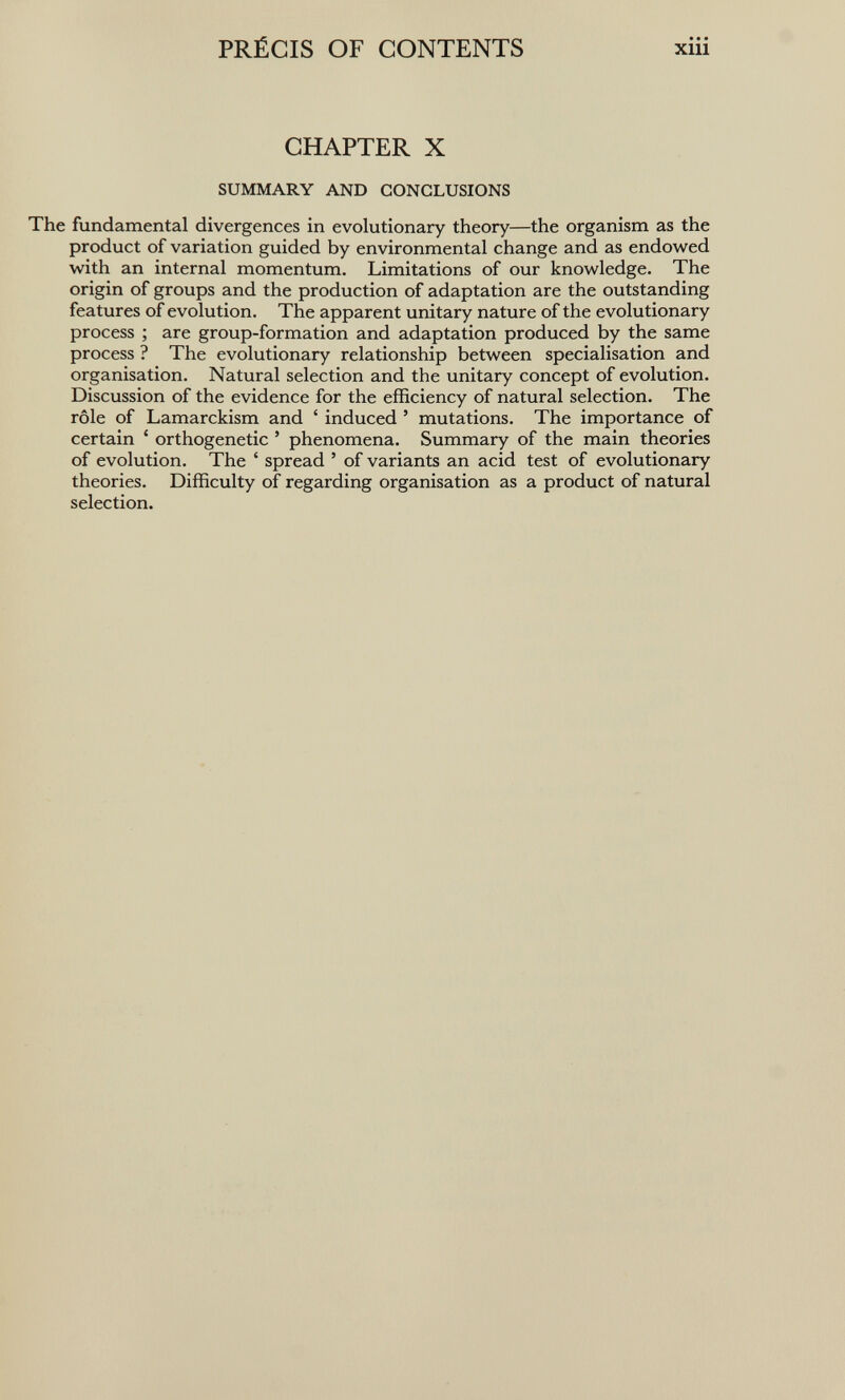 PRÉCIS OF CONTENTS xiii CHAPTER X SUMMARY AND CONCLUSIONS The fundamental divergences in evolutionary theory—the organism as the product of variation guided by environmental change and as endowed with an internal momentum. Limitations of our knowledge. The origin of groups and the production of adaptation are the outstanding features of evolution. The apparent unitary nature of the evolutionary process ; are group-formation and adaptation produced by the same process ? The evolutionary relationship between specialisation and organisation. Natural selection and the unitary concept of evolution. Discussion of the evidence for the efficiency of natural selection. The rôle of Lamarckism and ' induced ' mutations. The importance of certain ' orthogenetic ' phenomena. Summary of the main theories of evolution. The ' spread ' of variants an acid test of evolutionary theories. Difficulty of regarding organisation as a product of natural selection.