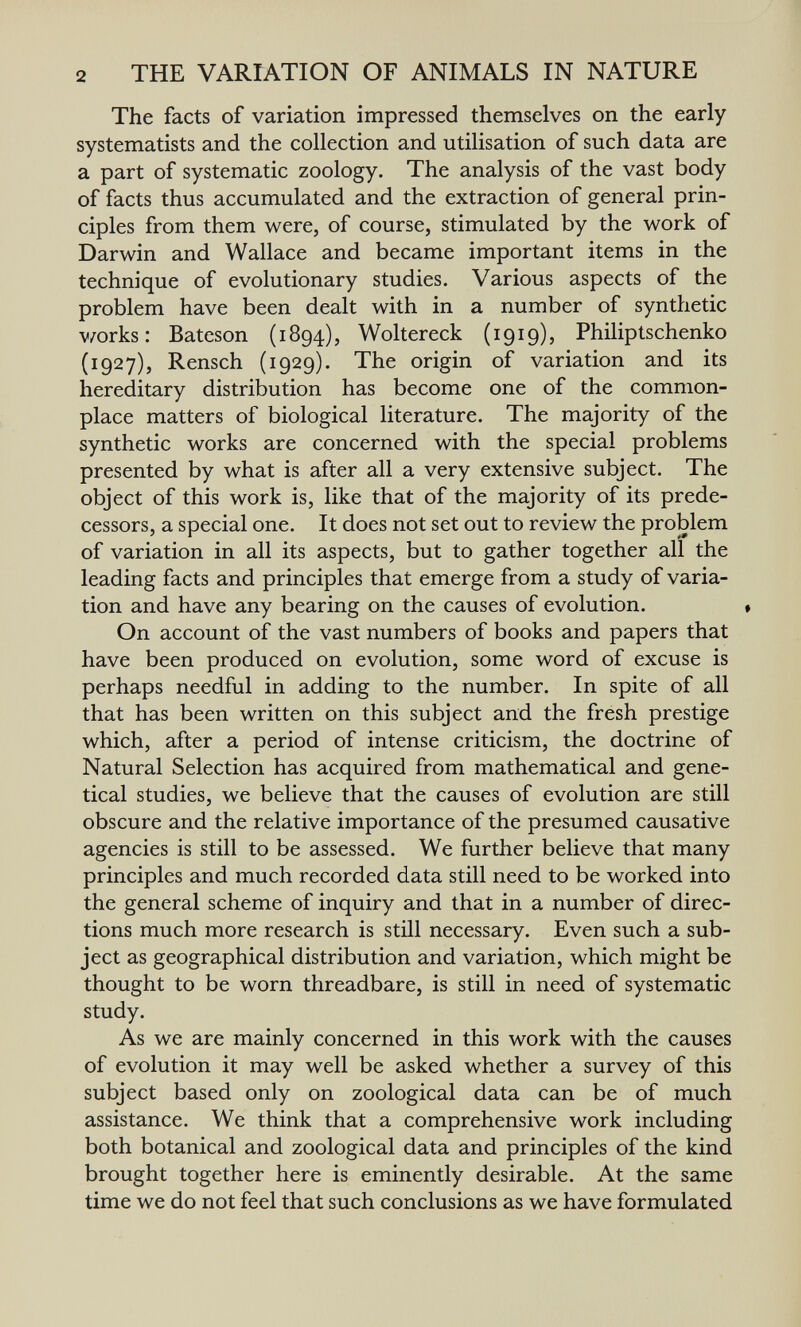 2 THE VARIATION OF ANIMALS IN NATURE The facts of variation impressed themselves on the early systematists and the collection and utilisation of such data are a part of systematic zoology. The analysis of the vast body of facts thus accumulated and the extraction of general prin¬ ciples from them were, of course, stimulated by the work of Darwin and Wallace and became important items in the technique of evolutionary studies. Various aspects of the problem have been dealt with in a number of synthetic v/orks: Bateson (1894), Woltereck (1919), Philiptschenko (1927), Rensch (1929). The origin of variation and its hereditary distribution has become one of the common¬ place matters of biological literature. The majority of the synthetic works are concerned with the special problems presented by what is after all a very extensive subject. The object of this work is, like that of the majority of its prede¬ cessors, a special one. It does not set out to review the problem of variation in all its aspects, but to gather together all the leading facts and principles that emerge from a study of varia¬ tion and have any bearing on the causes of evolution. On account of the vast numbers of books and papers that have been produced on evolution, some word of excuse is perhaps needful in adding to the number. In spite of all that has been written on this subject and the fresh prestige which, after a period of intense criticism, the doctrine of Natural Selection has acquired from mathematical and gene- tical studies, we believe that the causes of evolution are still obscure and the relative importance of the presumed causative agencies is still to be assessed. We further believe that many principles and much recorded data still need to be worked into the general scheme of inquiry and that in a number of direc¬ tions much more research is still necessary. Even such a sub¬ ject as geographical distribution and variation, which might be thought to be worn threadbare, is still in need of systematic study. As we are mainly concerned in this work with the causes of evolution it may well be asked whether a survey of this subject based only on zoological data can be of much assistance. We think that a comprehensive work including both botanical and zoological data and principles of the kind brought together here is eminently desirable. At the same time we do not feel that such conclusions as we have formulated