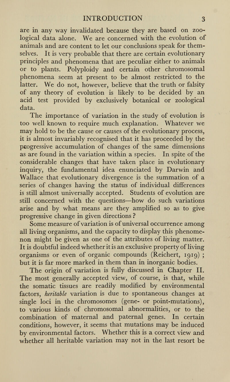INTRODUCTION 3 are in any way invalidated because they are based on zoo¬ logical data alone. We are concerned with the evolution of animals and are content to let our conclusions speak for them¬ selves. It is very probable that there are certain evolutionary principles and phenomena that are peculiar either to animals or to plants. Polyploidy and certain other chromosomal phenomena seem at present to be almost restricted to the latter. We do not, however, believe that the truth or falsity of any theory of evolution is likely to be decided by an acid test provided by exclusively botanical or zoological data. The importance of variation in the study of evolution is too well known to require much explanation. Whatever we may hold to be the cause or causes of the evolutionary process, it is almost invariably recognised that it has proceeded by the progressive accumulation of changes of the same dimensions as are found in the variation within a species. In spite of the considerable changes that have taken place in evolutionary inquiry, the fundamental idea enunciated by Darwin and Wallace that evolutionary divergence is the summation of a series of changes having the status of individual differences is still almost universally accepted. Students of evolution are still concerned with the questions—how do such variations arise and by what means are they amplified so as to give progressive change in given directions ? Some measure of variation is of universal occurrence among all living organisms, and the capacity to display this phenome¬ non might be given as one of the attributes of living matter. It is doubtful indeed whether it is an exclusive property of living organisms or even of organic compounds (Reichert, 1919) ; but it is far more marked in them than in inorganic bodies. The origin of variation is fully discussed in Chapter IL The most generally accepted view, of course, is that, while the somatic tissues are readily modified by environmental factors, heritable variation is due to spontaneous changes at single loci in the chromosomes (gene- or point-mutations), to various kinds of chromosomal abnormalities, or to the combination of maternal and paternal genes. In certain conditions, however, it seems that mutations may be induced by environmental factors. Whether this is a correct view and whether all heritable variation may not in the last resort be