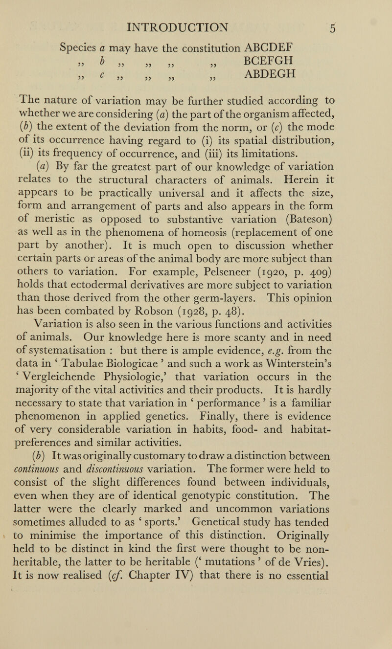 INTRODUCTION 5 Species a may have the constitution ABCDEF  J5 5>  ^ 55 JJ 5> J5 BCEFGH ABDEGH The nature of variation may be further studied according to whether we are considering [a) the part of the organism affected, {b) the extent of the deviation from the norm, or {c) the mode of its occurrence having regard to (i) its spatial distribution, (ii) its frequency of occurrence, and (iii) its limitations. {a) By far the greatest part of our knowledge of variation relates to the structural characters of animals. Herein it appears to be practically universal and it affects the size, form and arrangement of parts and also appears in the form of meristic as opposed to substantive variation (Bateson) as well as in the phenomena of homeosis (replacement of one part by another). It is much open to discussion whether certain parts or areas of the animal body are more subject than others to variation. For example, Pelseneer (1920, p. 409) holds that ectodermal derivatives are more subject to variation than those derived from the other germ-layers. This opinion has been combated by Robson (1928, p. 48). Variation is also seen in the various functions and activities of animals. Our knowledge here is more scanty and in need of systématisation : but there is ample evidence, e.g. from the data in ' Tabulae Biologicae ' and such a work as Winterstein's ' Vergleichende Physiologie,' that variation occurs in the majority of the vital activities and their products. It is hardly necessary to state that variation in ' performance ' is a familiar phenomenon in applied genetics. Finally, there is evidence of very considerable variation in habits, food- and habitat- preferences and similar activities. {b) It was originally customary to draw a distinction between continuous and discontinuous variation. The former were held to consist of the slight differences found between individuals, even when they are of identical genotypic constitution. The latter were the clearly marked and uncommon variations sometimes alluded to as ' sports.' Genetical study has tended : to minimise the importance of this distinction. Originally held to be distinct in kind the first were thought to be non- heritable, the latter to be heritable (' mutations ' of de Vries). It is now realised {cf. Chapter IV) that there is no essential