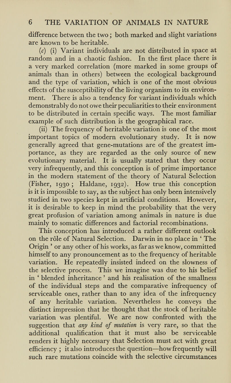 6 THE VARIATION OF ANIMALS IN NATURE difiference between the two ; both marked and slight variations are known to be heritable. (c) (i) Variant individuals are not distributed in space at random and in a chaotic fashion. In the first place there is a very marked correlation (more marked in some groups of animals than in others) between the ecological background and the type of variation, which is one of the most obvious effects of the susceptibility of the living organism to its environ¬ ment. There is also a tendency for variant individuals which demonstrably do not owe their peculiarities to their environment to be distributed in certain specific ways. The most familiar example of such distribution is the geographical race. (ii) The frequency of heritable variation is one of the most important topics of modern evolutionary study. It is now generally agreed that gene-mutations are of the greatest im¬ portance, as they are regarded as the only source of new evolutionary material. It is usually stated that they occur very infrequently, and this conception is of prime importance in the modern statement of the theory of Natural Selection (Fisher, 1930 ; Haldane, 1932). How true this conception is it is impossible to say, as the subject has only been intensively studied in two species kept in artificial conditions. However, it is desirable to keep in mind the probability that the very great profusion of variation among animals in nature is due mainly to somatic differences and factorial recombinations. This conception has introduced a rather different outlook on the rôle of Natural Selection. Darwin in no place in ' The Origin ' or any other of his works, as far as we know, committed himself to any pronouncement as to the frequency of heritable variation. He repeatedly insisted indeed on the slowness of the selective process. This we imagine was due to his belief in ' blended inheritance ' and his realisation of the smallness of the individual steps and the comparative infrequency of serviceable ones, rather than to any idea of the infrequency of any heritable variation. Nevertheless he conveys the distinct impression that he thought that the stock of heritable variation was plentiful. We are now confronted with the suggestion that a/i)' kind of mutation is very rare, so that the additional qualification that it must also be serviceable renders it highly necessary that Selection must act with great efficiency ; it also introduces the question—how frequently will such rare mutations coincide with the selective circumstances
