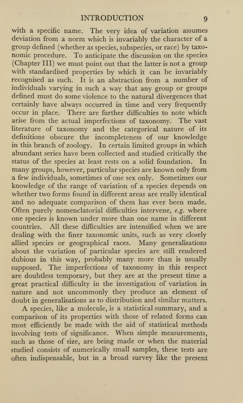 INTRODUCTION 9 with a specific name. The very idea of variation assumes deviation from a norm which is invariably the character of a group defined (whether as species, subspecies, or race) by taxo- nomic procedure. To anticipate the discussion on the species (Chapter III) we must point out that the latter is not a group with standardised properties by which it can be invariably recognised as such. It is an abstraction from a number of individuals varying in such a way that any group or groups defined must do some violence to the natural divergences that certainly have always occurred in time and very frequently occur in place. There are further difficulties to note which arise from the actual imperfections of taxonomy. The vast literature of taxonomy and the categorical nature of its definitions obscure the incompleteness of our knowledge in this branch of zoology. In certain limited groups in which abundant series have been collected and studied critically the status of the species at least rests on a solid foundation. In many groups, however, particular species are known only from a few individuals, sometimes of one sex only. Sometimes our knowledge of the range of variation of a species depends on whether two forms found in different areas are really identical and no adequate comparison of them has ever been made. Often purely nomenclatorial difficulties intervene, e.g. where one species is known under more than one name in different countries. All these difficulties are intensified when we are dealing with the finer taxonomic units, such as very closely allied species or geographical races. Many generalisations about the variation of particular species are still rendered dubious in this way, probably many more than is usually supposed. The imperfections of taxonomy in this respect are doubtless temporary, but they are at the present time a great practical difficulty in the investigation of variation in nature and not uncommonly they produce an element of doubt in generalisations as to distribution and similar matters. A species, like a molecule, is a statistical summary, and a comparison of its properties with those of related forms can most efficiently be made with the aid of statistical methods involving tests of significance. When simple measurements, such as those of size, are being made or when the material studied consists of numerically small samples, these tests are often indispensable, but in a broad survey like the present