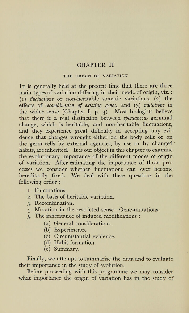 CHAPTER II the origin of variation It is generally held at the present time that there are three main types of variation differing in their mode of origin, viz. : (i) fluctuations or non-heritable somatic variations, (2) the effects of recombination of existing genes, and (3) mutations in the wider sense (Chapter I, p. 4). Most biologists believe that there is a real distinction between spontaneous germinal change, which is heritable, and non-heritable fluctuations, and they experience great difficulty in accepting any evi¬ dence that changes wrought either on the body cells or on the germ cells by external agencies, by use or by changed' habits, are inherited. It is our object in this chapter to examine the evolutionary importance of the different modes of origin of variation. After estimating the importance of those pro¬ cesses we consider whether fluctuations can ever become hereditarily fixed. We deal with these questions in the following order : 1. Fluctuations, 2. The basis of heritable variation. 3. Recombination. 4. Mutation in the restricted sense—Gene-mutations. 5. The inheritance of induced modifications : (a) General considerations. (b) Experiments. (c) Circumstantial evidence. (d) Habit-formation. (e) Summary. Finally, we attempt to summarise the data and to evaluate their importance in the study of evolution. Before proceeding with this programme we may consider what importance the origin of variation has in the study of
